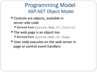 Programming Model
ASP.NET Object Model
Controls are objects, available in
server-side code
Derived from System.Web.UI.Control
The web page is an object too
Derived from System.Web.UI.Page
User code executes on the web server in
page or control event handlers
 