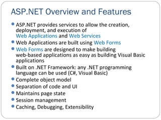 ASP.NET Overview and Features
ASP.NET provides services to allow the creation,
deployment, and execution of
Web Applications and Web Services
Web Applications are built using Web Forms
Web Forms are designed to make building
web-based applications as easy as building Visual Basic
applications
Built on .NET Framework: any .NET programming
language can be used (C#, Visual Basic)
Complete object model
Separation of code and UI
Maintains page state
Session management
Caching, Debugging, Extensibility
 