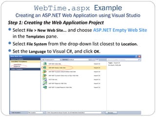 WebTime.aspx Example
Creating an ASP.NET Web Application using Visual Studio
Step 1: Creating the Web Application Project
Select File > New Web Site... and choose ASP.NET Empty Web Site
in the Templates pane.
Select File System from the drop-down list closest to Location.
Set the Language to Visual C#, and click OK.
 