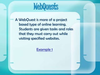 WebQuestsA WebQuest is more of a project based type of online learning.  Students are given tasks and roles that they must carry out while visiting specified websites.Example 1