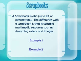 ScrapbooksA Scrapbook is also just a list of internet sites.  The difference with a scrapbook is that it contains multimedia resources such as streaming videos and images.Example 1Example 2