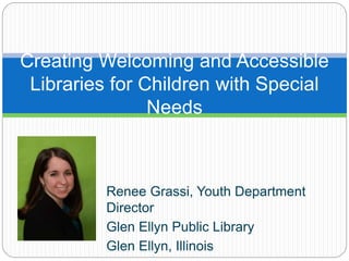 Creating Welcoming and Accessible
Libraries for Children with Special
Needs
Renee Grassi, Youth Department
Director
Glen Ellyn Public Library
Glen Ellyn, Illinois
 