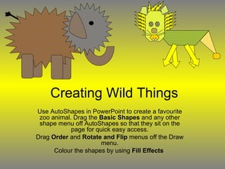 Creating Wild Things Use AutoShapes in PowerPoint to create a favourite zoo animal. Drag the  Basic Shapes  and any other shape menu off AutoShapes so that they sit on the page for quick easy access. Drag  Order  and  Rotate and Flip  menus off the Draw menu. Colour the shapes by using  Fill Effects   