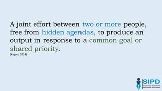 A joint effort between two or more people,
free from hidden agendas, to produce an
output in response to a common goal or
shared priority.
(Kayser, 2014)
 