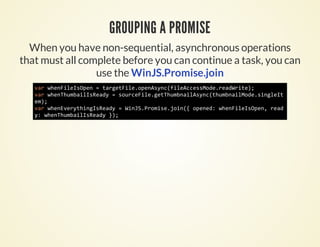 GROUPING A PROMISE
  When you have non-sequential, asynchronous operations
that must all complete before you can continue a task, you can
                 use the WinJS.Promise.join
   vrweFlIOe =treFl.pnsn(iecesoeraWie;
    a hniespn  agtieoeAycflAcsMd.edrt)
   vrweTubiIRay=sucFl.eTubalsn(hmniMd.iget
    a hnhmalsed   oreiegthmniAyctubaloesnlI
   e)
    m;
   vrweEeyhnIRay=WnSPoieji( oee:weFlIOe,ra
    a hnvrtigsed   iJ.rms.on{ pnd hniespn ed
   y weTubiIRay};
    : hnhmalsed )
 