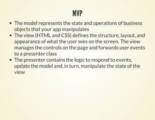 MVP
The model represents the state and operations of business
objects that your app manipulates
The view (HTML and CSS) defines the structure, layout, and
appearance of what the user sees on the screen. The view
manages the controls on the page and forwards user events
to a presenter class
The presenter contains the logic to respond to events,
update the model and, in turn, manipulate the state of the
view
 