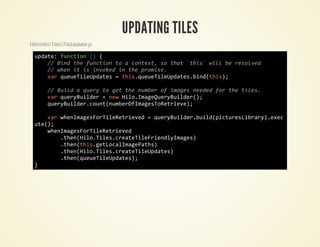 UPDATING TILES
HiloHiloTilesTileUpdater.js

  udt:fnto ( {
   pae ucin )
     / Bn tefnto t acnet s ta `hs wl b rsle
      / id h ucin o   otx, o ht ti` il e eovd
     / we i i ivkdi tepoie
      / hn t s noe n h rms.
     vrqeeiepae =ti.uuTlUdtsbn(hs;
      a uuTlUdts    hsqeeiepae.idti)

        / Bidaqeyt gttenme o iae nee frtetls
         / ul  ur o e h ubr f mgs edd o h ie.
        vrqeyule =nwHl.mgQeyule(;
         a urBidr  e ioIaeurBidr)
        qeyule.on(ubrfmgsoeree;
         urBidrcutnmeOIaeTRtiv)

     vrweIaeFrieeree =qeyule.ul(itrsirr)ee
      a hnmgsoTlRtivd   urBidrbidpcueLbay.xc
  ue)
   t(;
     weIaeFrieeree
      hnmgsoTlRtivd
        .hnHl.ie.raeieredymgs
         te(ioTlscetTlFinlIae)
        .hnti.eLclmgPts
         te(hsgtoaIaeah)
        .hnHl.ie.raeiepae)
         te(ioTlscetTlUdts
        .hnqeeiepae)
         te(uuTlUdts;
  }
 