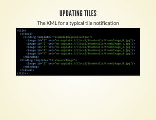 UPDATING TILES
      The XML for a typical tile notification
<ie
 tl>
  <iul
   vsa>
    <idn tmlt=TlWdIaeolcin>
     bnig epae"ieiemgCleto"
     <mg i=1 sc"sapaa//oa/hmnistubmg_.p">
      iae d"" r=m-pdt:/lcltubal/hmIae0jg/
     <mg i=2 sc"sapaa//oa/hmnistubmg_.p">
      iae d"" r=m-pdt:/lcltubal/hmIae1jg/
     <mg i=3 sc"sapaa//oa/hmnistubmg_.p">
      iae d"" r=m-pdt:/lcltubal/hmIae2jg/
     <mg i=4 sc"sapaa//oa/hmnistubmg_.p">
      iae d"" r=m-pdt:/lcltubal/hmIae3jg/
     <mg i=5 sc"sapaa//oa/hmnistubmg_.p">
      iae d"" r=m-pdt:/lcltubal/hmIae4jg/
    <bnig
     /idn>
  <idn tmlt=TlSurIae>
   bnig epae"ieqaemg"
     <mg i=1 sc"sapaa//oa/hmnistubmg_.p">
      iae d"" r=m-pdt:/lcltubal/hmIae0jg/
    <bnig
     /idn>
  <vsa>
   /iul
<tl>
 /ie
 