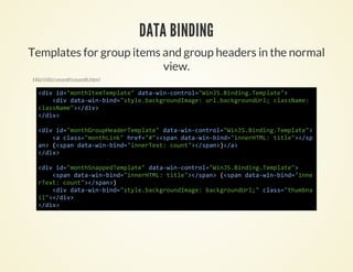 DATA BINDING
Templates for group items and group headers in the normal
                          view.
HiloHilomonthmonth.html

  <i i=mnhtmepae dt-i-oto=WnSBnigTmlt"
   dv d"otIeTmlt" aawncnrl"iJ.idn.epae>
     <i dt-i-id"tl.akrudmg:ulbcgonUl casae
      dv aawnbn=syebcgonIae r.akrudr; lsNm:
  casae>/i>
   lsNm"<dv
  <dv
   /i>

  <i i=mnhruHaeTmlt"dt-i-oto=WnSBnigTmlt"
   dv d"otGopedrepae aawncnrl"iJ.idn.epae>
     < cas"otLn"he=#>sa dt-i-id"neHM:tte>/p
      a ls=mnhik rf""<pn aawnbn=inrTL il"<s
  a>(sa dt-i-id"neTx:cut>/pn)/>
   n <pn aawnbn=inret on"<sa><a
  <dv
   /i>

  <i i=mnhnpeTmlt"dt-i-oto=WnSBnigTmlt"
   dv d"otSapdepae aawncnrl"iJ.idn.epae>
     <pndt-i-id"neHM:tte>/pn (sa dt-i-id"ne
      sa aawnbn=inrTL il"<sa> <pn aawnbn=in
  ret cut>/pn)
   Tx: on"<sa>
     <i dt-i-id"tl.akrudmg:bcgonUl"cas"hmn
      dv aawnbn=syebcgonIae akrudr; ls=tuba
  i"<dv
   l>/i>
  <dv
   /i>
 