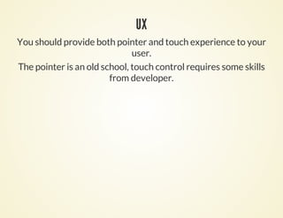 UX
You should provide both pointer and touch experience to your
                              user.
The pointer is an old school, touch control requires some skills
                        from developer.
 
