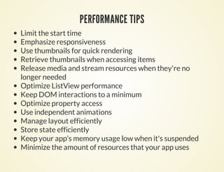 PERFORMANCE TIPS
Limit the start time
Emphasize responsiveness
Use thumbnails for quick rendering
Retrieve thumbnails when accessing items
Release media and stream resources when they're no
longer needed
Optimize ListView performance
Keep DOM interactions to a minimum
Optimize property access
Use independent animations
Manage layout efficiently
Store state efficiently
Keep your app’s memory usage low when it's suspended
Minimize the amount of resources that your app uses
 