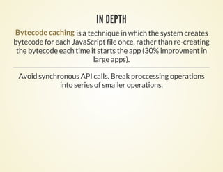 IN DEPTH
Bytecode caching is a technique in which the system creates
bytecode for each JavaScript file once, rather than re-creating
 the bytecode each time it starts the app (30% improvment in
                         large apps).

 Avoid synchronous API calls. Break proccessing operations
             into series of smaller operations.
 