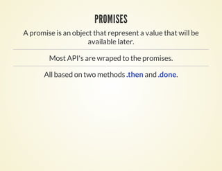 PROMISES
A promise is an object that represent a value that will be
                     available later.

        Most API's are wraped to the promises.

      All based on two methods .then and .done.
 