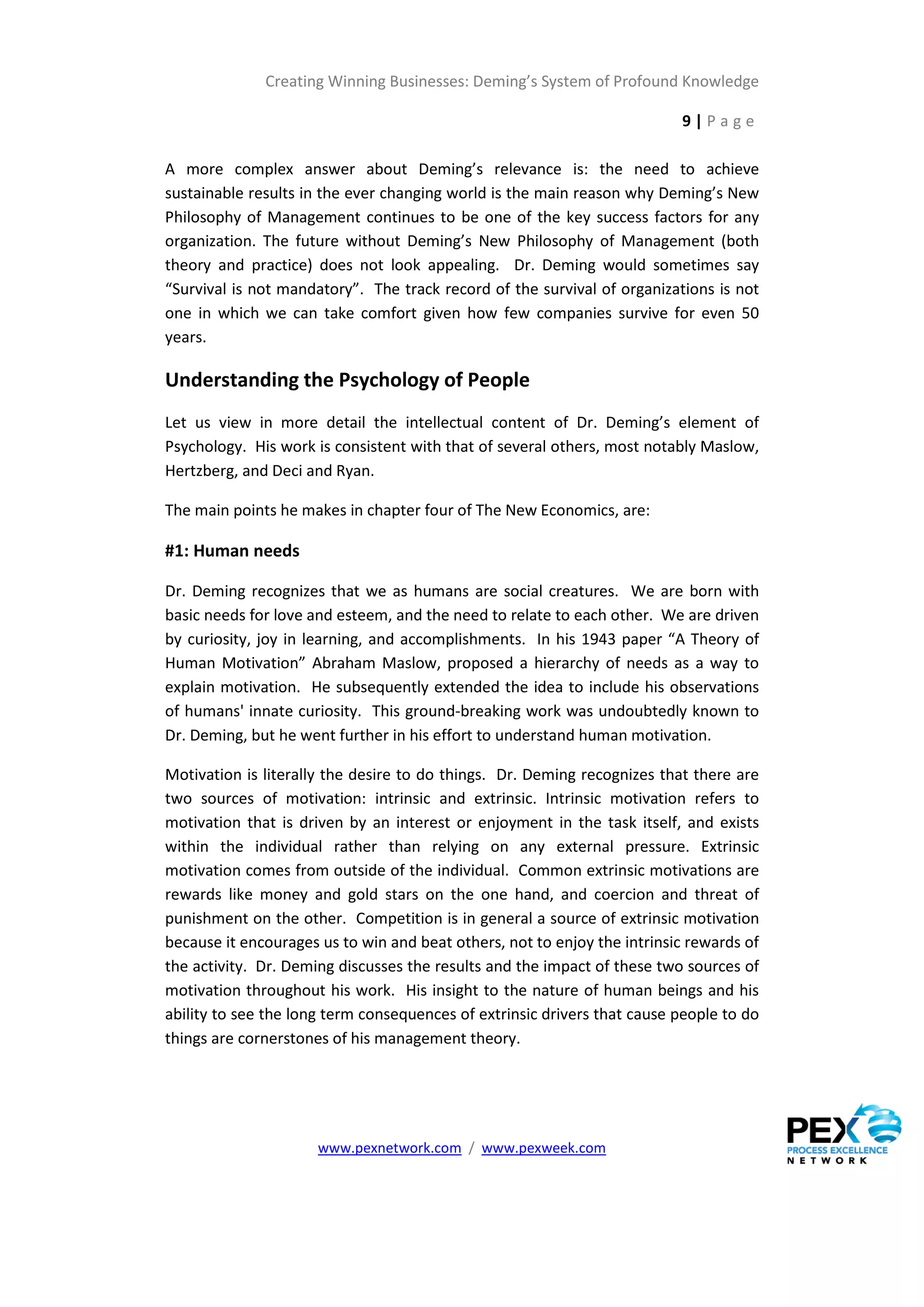 Creating Winning Businesses: Deming’s System of Profound Knowledge

                                                                          9|Page

A more complex answer about Deming’s relevance is: the need to achieve
sustainable results in the ever changing world is the main reason why Deming’s New
Philosophy of Management continues to be one of the key success factors for any
organization. The future without Deming’s New Philosophy of Management (both
theory and practice) does not look appealing. Dr. Deming would sometimes say
“Survival is not mandatory”. The track record of the survival of organizations is not
one in which we can take comfort given how few companies survive for even 50
years.

Understanding the Psychology of People
Let us view in more detail the intellectual content of Dr. Deming’s element of
Psychology. His work is consistent with that of several others, most notably Maslow,
Hertzberg, and Deci and Ryan.

The main points he makes in chapter four of The New Economics, are:

#1: Human needs

Dr. Deming recognizes that we as humans are social creatures. We are born with
basic needs for love and esteem, and the need to relate to each other. We are driven
by curiosity, joy in learning, and accomplishments. In his 1943 paper “A Theory of
Human Motivation” Abraham Maslow, proposed a hierarchy of needs as a way to
explain motivation. He subsequently extended the idea to include his observations
of humans' innate curiosity. This ground-breaking work was undoubtedly known to
Dr. Deming, but he went further in his effort to understand human motivation.

Motivation is literally the desire to do things. Dr. Deming recognizes that there are
two sources of motivation: intrinsic and extrinsic. Intrinsic motivation refers to
motivation that is driven by an interest or enjoyment in the task itself, and exists
within the individual rather than relying on any external pressure. Extrinsic
motivation comes from outside of the individual. Common extrinsic motivations are
rewards like money and gold stars on the one hand, and coercion and threat of
punishment on the other. Competition is in general a source of extrinsic motivation
because it encourages us to win and beat others, not to enjoy the intrinsic rewards of
the activity. Dr. Deming discusses the results and the impact of these two sources of
motivation throughout his work. His insight to the nature of human beings and his
ability to see the long term consequences of extrinsic drivers that cause people to do
things are cornerstones of his management theory.




                      www.pexnetwork.com / www.pexweek.com
 