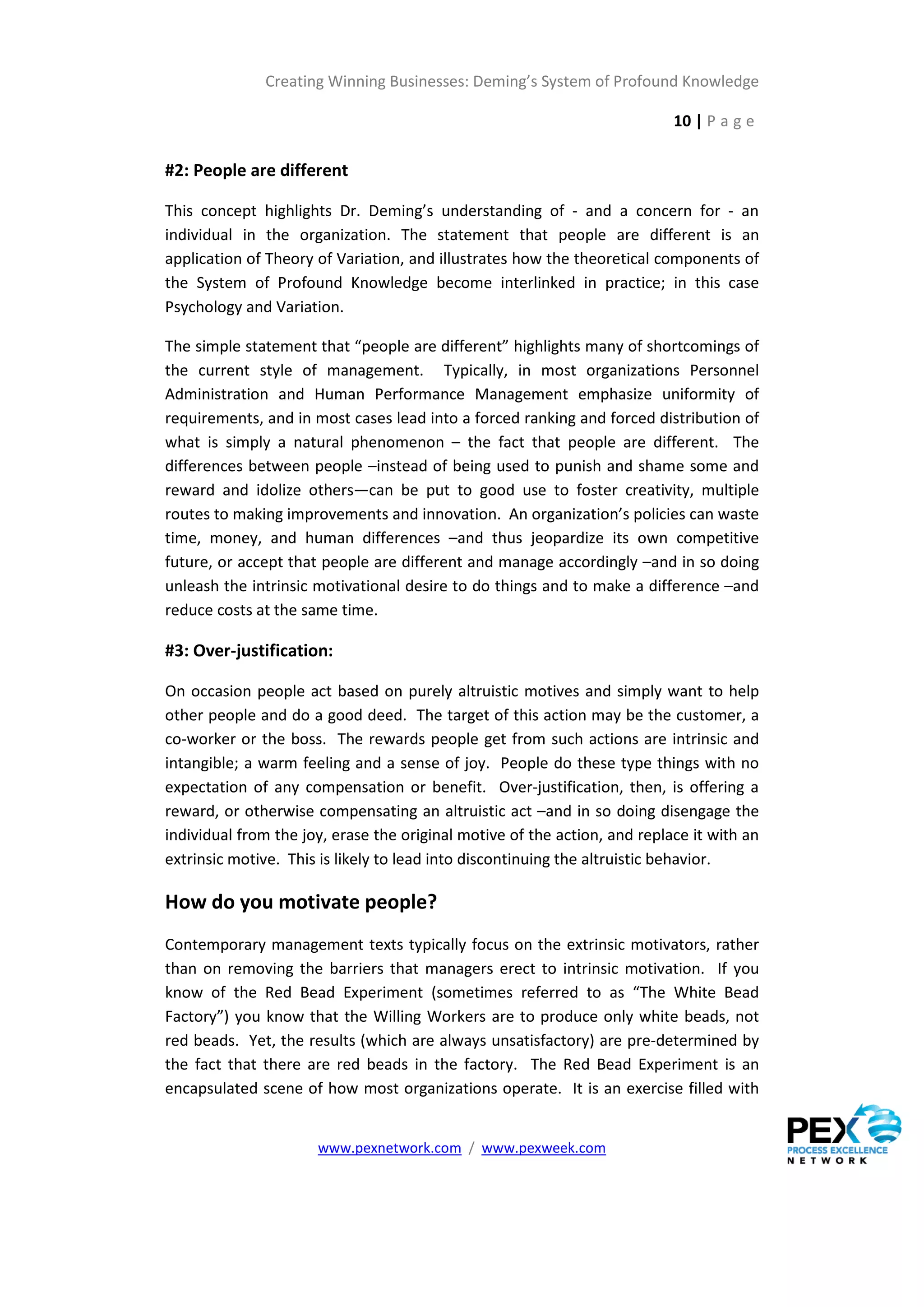 Creating Winning Businesses: Deming’s System of Profound Knowledge

                                                                           10 | P a g e

#2: People are different

This concept highlights Dr. Deming’s understanding of - and a concern for - an
individual in the organization. The statement that people are different is an
application of Theory of Variation, and illustrates how the theoretical components of
the System of Profound Knowledge become interlinked in practice; in this case
Psychology and Variation.

The simple statement that “people are different” highlights many of shortcomings of
the current style of management. Typically, in most organizations Personnel
Administration and Human Performance Management emphasize uniformity of
requirements, and in most cases lead into a forced ranking and forced distribution of
what is simply a natural phenomenon – the fact that people are different. The
differences between people –instead of being used to punish and shame some and
reward and idolize others—can be put to good use to foster creativity, multiple
routes to making improvements and innovation. An organization’s policies can waste
time, money, and human differences –and thus jeopardize its own competitive
future, or accept that people are different and manage accordingly –and in so doing
unleash the intrinsic motivational desire to do things and to make a difference –and
reduce costs at the same time.

#3: Over-justification:

On occasion people act based on purely altruistic motives and simply want to help
other people and do a good deed. The target of this action may be the customer, a
co-worker or the boss. The rewards people get from such actions are intrinsic and
intangible; a warm feeling and a sense of joy. People do these type things with no
expectation of any compensation or benefit. Over-justification, then, is offering a
reward, or otherwise compensating an altruistic act –and in so doing disengage the
individual from the joy, erase the original motive of the action, and replace it with an
extrinsic motive. This is likely to lead into discontinuing the altruistic behavior.

How do you motivate people?
Contemporary management texts typically focus on the extrinsic motivators, rather
than on removing the barriers that managers erect to intrinsic motivation. If you
know of the Red Bead Experiment (sometimes referred to as “The White Bead
Factory”) you know that the Willing Workers are to produce only white beads, not
red beads. Yet, the results (which are always unsatisfactory) are pre-determined by
the fact that there are red beads in the factory. The Red Bead Experiment is an
encapsulated scene of how most organizations operate. It is an exercise filled with


                      www.pexnetwork.com / www.pexweek.com
 