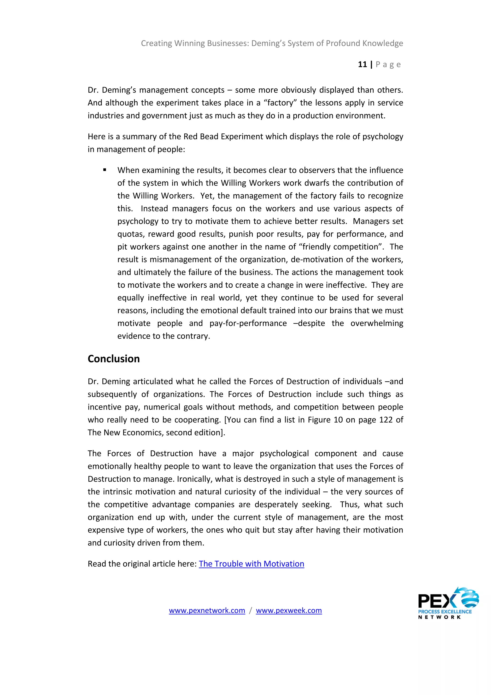 Creating Winning Businesses: Deming’s System of Profound Knowledge

                                                                         11 | P a g e

Dr. Deming’s management concepts – some more obviously displayed than others.
And although the experiment takes place in a “factory” the lessons apply in service
industries and government just as much as they do in a production environment.

Here is a summary of the Red Bead Experiment which displays the role of psychology
in management of people:

       When examining the results, it becomes clear to observers that the influence
        of the system in which the Willing Workers work dwarfs the contribution of
        the Willing Workers. Yet, the management of the factory fails to recognize
        this. Instead managers focus on the workers and use various aspects of
        psychology to try to motivate them to achieve better results. Managers set
        quotas, reward good results, punish poor results, pay for performance, and
        pit workers against one another in the name of “friendly competition”. The
        result is mismanagement of the organization, de-motivation of the workers,
        and ultimately the failure of the business. The actions the management took
        to motivate the workers and to create a change in were ineffective. They are
        equally ineffective in real world, yet they continue to be used for several
        reasons, including the emotional default trained into our brains that we must
        motivate people and pay-for-performance –despite the overwhelming
        evidence to the contrary.

Conclusion
Dr. Deming articulated what he called the Forces of Destruction of individuals –and
subsequently of organizations. The Forces of Destruction include such things as
incentive pay, numerical goals without methods, and competition between people
who really need to be cooperating. [You can find a list in Figure 10 on page 122 of
The New Economics, second edition].

The Forces of Destruction have a major psychological component and cause
emotionally healthy people to want to leave the organization that uses the Forces of
Destruction to manage. Ironically, what is destroyed in such a style of management is
the intrinsic motivation and natural curiosity of the individual – the very sources of
the competitive advantage companies are desperately seeking. Thus, what such
organization end up with, under the current style of management, are the most
expensive type of workers, the ones who quit but stay after having their motivation
and curiosity driven from them.

Read the original article here: The Trouble with Motivation




                      www.pexnetwork.com / www.pexweek.com
 
