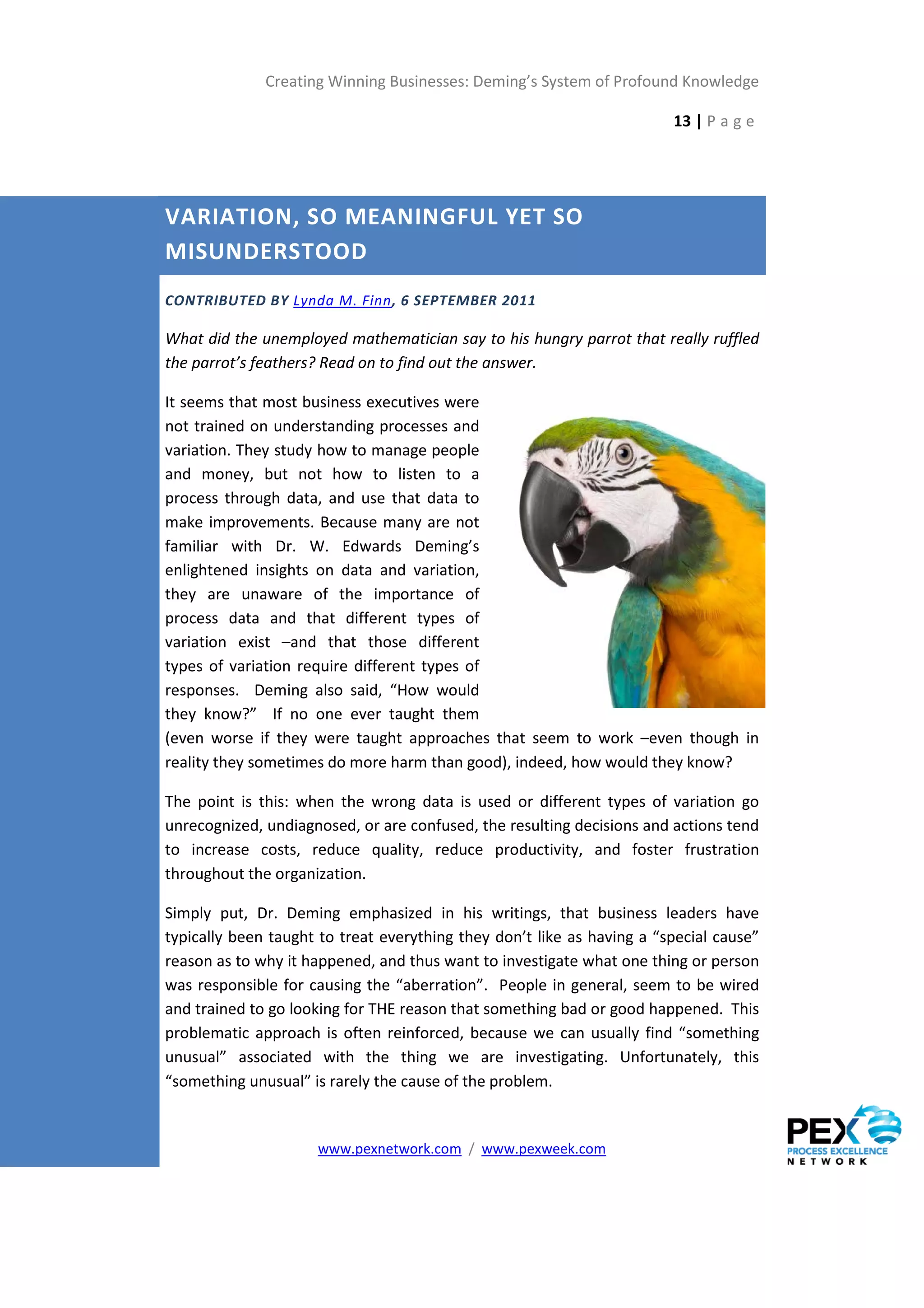 Creating Winning Businesses: Deming’s System of Profound Knowledge

                                                                        13 | P a g e




VARIATION, SO MEANINGFUL YET SO
MISUNDERSTOOD
CONTRIBUTED BY Lynda M. Finn, 6 SEPTEMBER 2011

What did the unemployed mathematician say to his hungry parrot that really ruffled
the parrot’s feathers? Read on to find out the answer.

It seems that most business executives were
not trained on understanding processes and
variation. They study how to manage people
and money, but not how to listen to a
process through data, and use that data to
make improvements. Because many are not
familiar with Dr. W. Edwards Deming’s
enlightened insights on data and variation,
they are unaware of the importance of
process data and that different types of
variation exist –and that those different
types of variation require different types of
responses. Deming also said, “How would
they know?” If no one ever taught them
(even worse if they were taught approaches that seem to work –even though in
reality they sometimes do more harm than good), indeed, how would they know?

The point is this: when the wrong data is used or different types of variation go
unrecognized, undiagnosed, or are confused, the resulting decisions and actions tend
to increase costs, reduce quality, reduce productivity, and foster frustration
throughout the organization.

Simply put, Dr. Deming emphasized in his writings, that business leaders have
typically been taught to treat everything they don’t like as having a “special cause”
reason as to why it happened, and thus want to investigate what one thing or person
was responsible for causing the “aberration”. People in general, seem to be wired
and trained to go looking for THE reason that something bad or good happened. This
problematic approach is often reinforced, because we can usually find “something
unusual” associated with the thing we are investigating. Unfortunately, this
“something unusual” is rarely the cause of the problem.


                     www.pexnetwork.com / www.pexweek.com
 