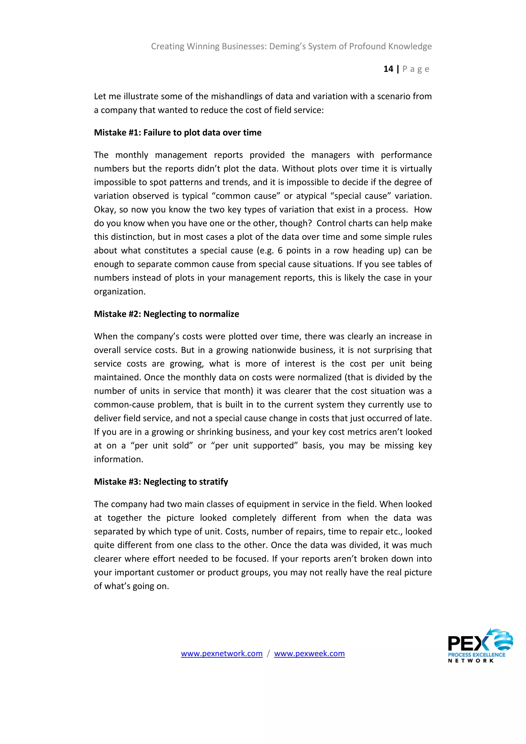 Creating Winning Businesses: Deming’s System of Profound Knowledge

                                                                             14 | P a g e

Let me illustrate some of the mishandlings of data and variation with a scenario from
a company that wanted to reduce the cost of field service:

Mistake #1: Failure to plot data over time

The monthly management reports provided the managers with performance
numbers but the reports didn’t plot the data. Without plots over time it is virtually
impossible to spot patterns and trends, and it is impossible to decide if the degree of
variation observed is typical “common cause” or atypical “special cause” variation.
Okay, so now you know the two key types of variation that exist in a process. How
do you know when you have one or the other, though? Control charts can help make
this distinction, but in most cases a plot of the data over time and some simple rules
about what constitutes a special cause (e.g. 6 points in a row heading up) can be
enough to separate common cause from special cause situations. If you see tables of
numbers instead of plots in your management reports, this is likely the case in your
organization.

Mistake #2: Neglecting to normalize

When the company’s costs were plotted over time, there was clearly an increase in
overall service costs. But in a growing nationwide business, it is not surprising that
service costs are growing, what is more of interest is the cost per unit being
maintained. Once the monthly data on costs were normalized (that is divided by the
number of units in service that month) it was clearer that the cost situation was a
common-cause problem, that is built in to the current system they currently use to
deliver field service, and not a special cause change in costs that just occurred of late.
If you are in a growing or shrinking business, and your key cost metrics aren’t looked
at on a “per unit sold” or “per unit supported” basis, you may be missing key
information.

Mistake #3: Neglecting to stratify

The company had two main classes of equipment in service in the field. When looked
at together the picture looked completely different from when the data was
separated by which type of unit. Costs, number of repairs, time to repair etc., looked
quite different from one class to the other. Once the data was divided, it was much
clearer where effort needed to be focused. If your reports aren’t broken down into
your important customer or product groups, you may not really have the real picture
of what’s going on.




                       www.pexnetwork.com / www.pexweek.com
 