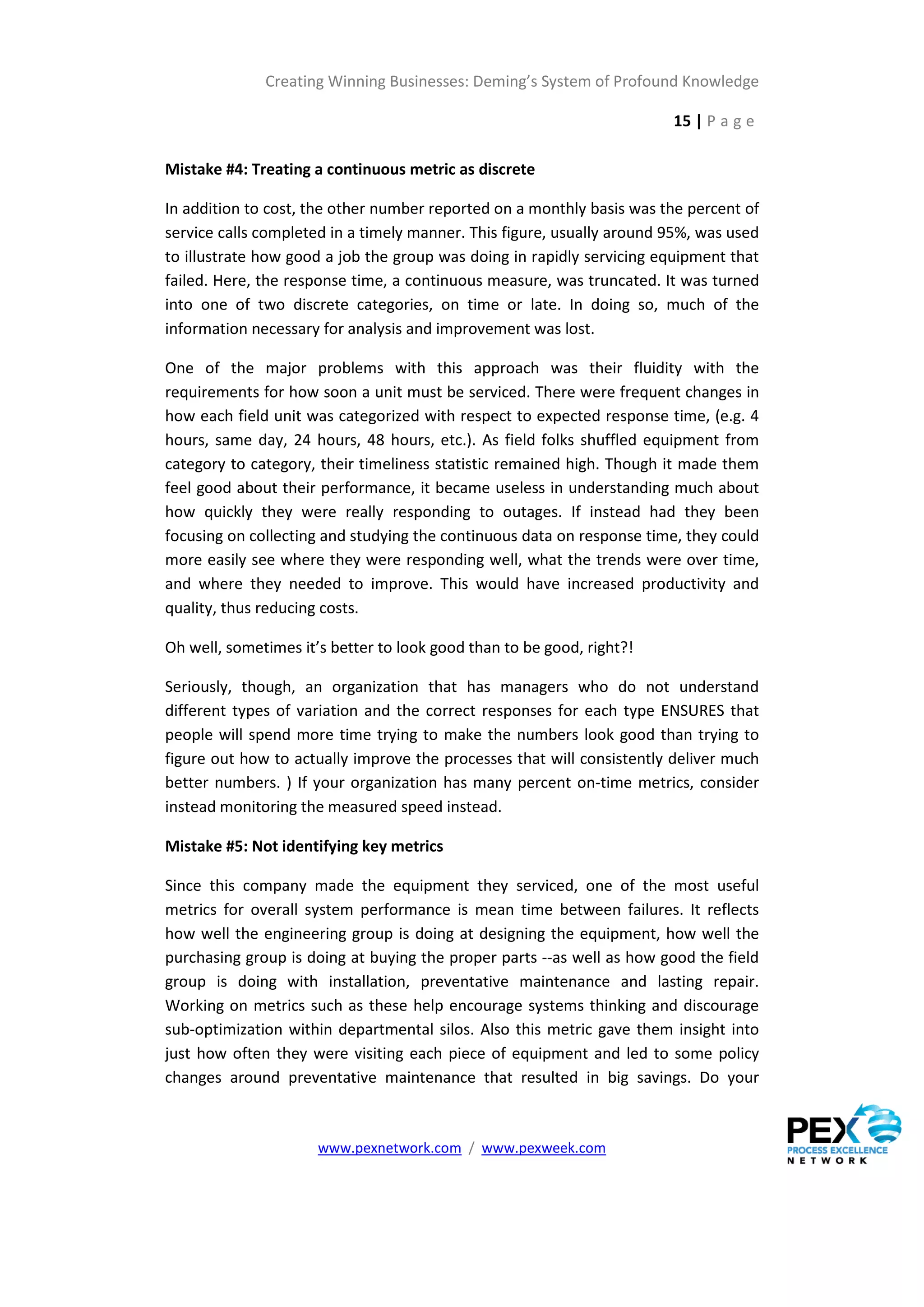Creating Winning Businesses: Deming’s System of Profound Knowledge

                                                                        15 | P a g e

Mistake #4: Treating a continuous metric as discrete

In addition to cost, the other number reported on a monthly basis was the percent of
service calls completed in a timely manner. This figure, usually around 95%, was used
to illustrate how good a job the group was doing in rapidly servicing equipment that
failed. Here, the response time, a continuous measure, was truncated. It was turned
into one of two discrete categories, on time or late. In doing so, much of the
information necessary for analysis and improvement was lost.

One of the major problems with this approach was their fluidity with the
requirements for how soon a unit must be serviced. There were frequent changes in
how each field unit was categorized with respect to expected response time, (e.g. 4
hours, same day, 24 hours, 48 hours, etc.). As field folks shuffled equipment from
category to category, their timeliness statistic remained high. Though it made them
feel good about their performance, it became useless in understanding much about
how quickly they were really responding to outages. If instead had they been
focusing on collecting and studying the continuous data on response time, they could
more easily see where they were responding well, what the trends were over time,
and where they needed to improve. This would have increased productivity and
quality, thus reducing costs.

Oh well, sometimes it’s better to look good than to be good, right?!

Seriously, though, an organization that has managers who do not understand
different types of variation and the correct responses for each type ENSURES that
people will spend more time trying to make the numbers look good than trying to
figure out how to actually improve the processes that will consistently deliver much
better numbers. ) If your organization has many percent on-time metrics, consider
instead monitoring the measured speed instead.

Mistake #5: Not identifying key metrics

Since this company made the equipment they serviced, one of the most useful
metrics for overall system performance is mean time between failures. It reflects
how well the engineering group is doing at designing the equipment, how well the
purchasing group is doing at buying the proper parts --as well as how good the field
group is doing with installation, preventative maintenance and lasting repair.
Working on metrics such as these help encourage systems thinking and discourage
sub-optimization within departmental silos. Also this metric gave them insight into
just how often they were visiting each piece of equipment and led to some policy
changes around preventative maintenance that resulted in big savings. Do your



                      www.pexnetwork.com / www.pexweek.com
 