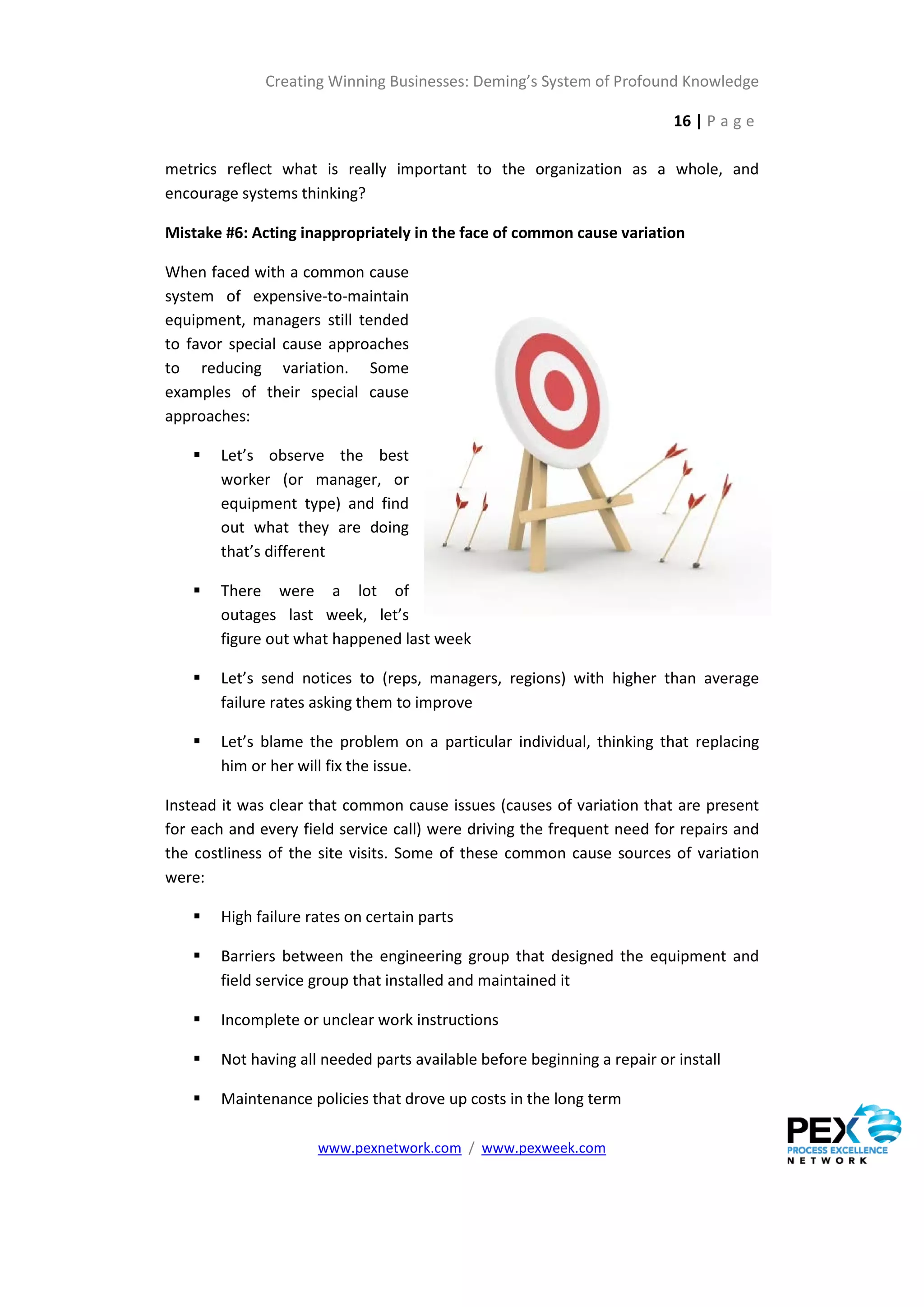 Creating Winning Businesses: Deming’s System of Profound Knowledge

                                                                           16 | P a g e

metrics reflect what is really important to the organization as a whole, and
encourage systems thinking?

Mistake #6: Acting inappropriately in the face of common cause variation

When faced with a common cause
system of expensive-to-maintain
equipment, managers still tended
to favor special cause approaches
to reducing variation. Some
examples of their special cause
approaches:

       Let’s observe the best
        worker (or manager, or
        equipment type) and find
        out what they are doing
        that’s different

       There were a lot of
        outages last week, let’s
        figure out what happened last week

       Let’s send notices to (reps, managers, regions) with higher than average
        failure rates asking them to improve

       Let’s blame the problem on a particular individual, thinking that replacing
        him or her will fix the issue.

Instead it was clear that common cause issues (causes of variation that are present
for each and every field service call) were driving the frequent need for repairs and
the costliness of the site visits. Some of these common cause sources of variation
were:

       High failure rates on certain parts

       Barriers between the engineering group that designed the equipment and
        field service group that installed and maintained it

       Incomplete or unclear work instructions

       Not having all needed parts available before beginning a repair or install

       Maintenance policies that drove up costs in the long term

                      www.pexnetwork.com / www.pexweek.com
 