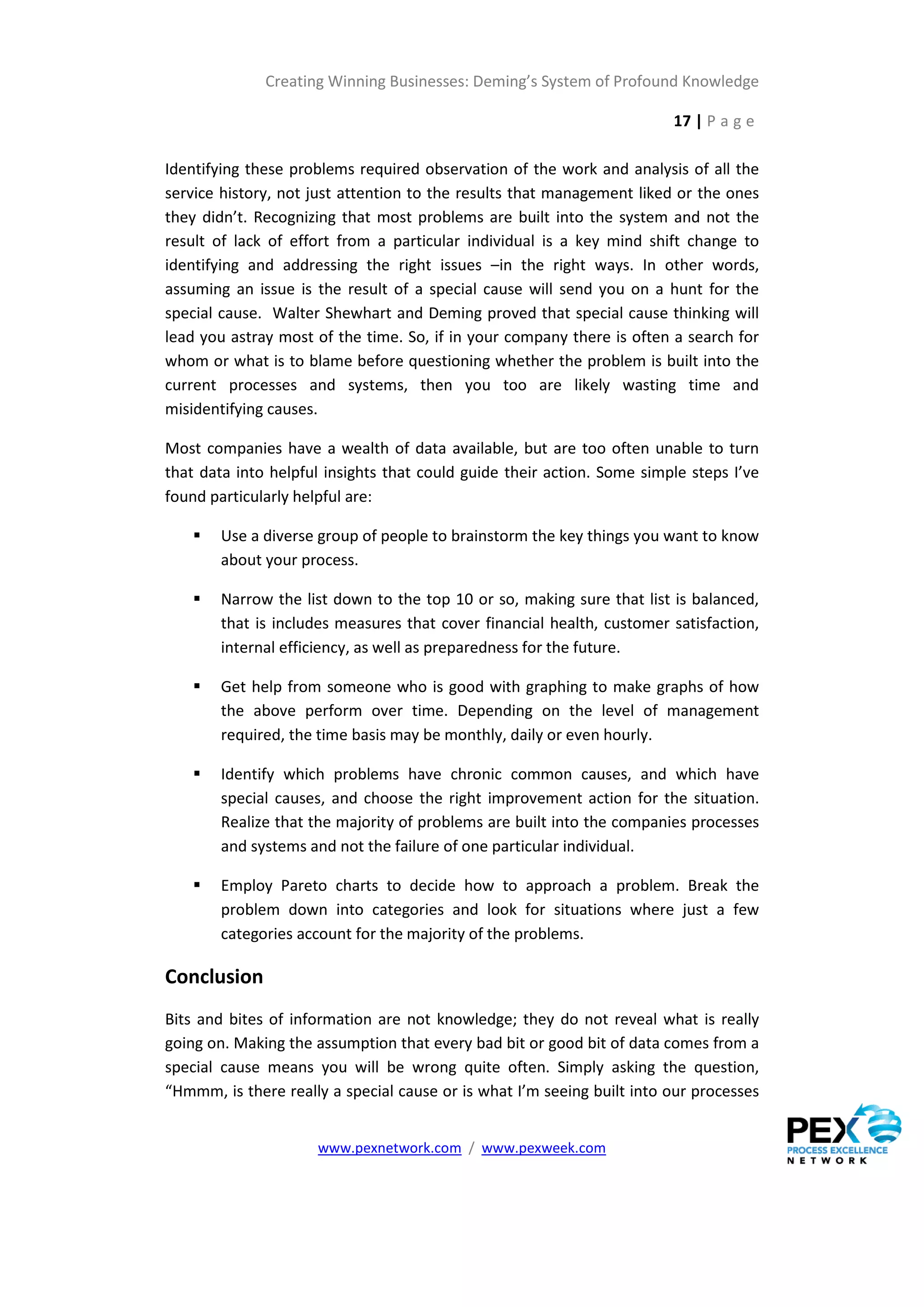 Creating Winning Businesses: Deming’s System of Profound Knowledge

                                                                        17 | P a g e

Identifying these problems required observation of the work and analysis of all the
service history, not just attention to the results that management liked or the ones
they didn’t. Recognizing that most problems are built into the system and not the
result of lack of effort from a particular individual is a key mind shift change to
identifying and addressing the right issues –in the right ways. In other words,
assuming an issue is the result of a special cause will send you on a hunt for the
special cause. Walter Shewhart and Deming proved that special cause thinking will
lead you astray most of the time. So, if in your company there is often a search for
whom or what is to blame before questioning whether the problem is built into the
current processes and systems, then you too are likely wasting time and
misidentifying causes.

Most companies have a wealth of data available, but are too often unable to turn
that data into helpful insights that could guide their action. Some simple steps I’ve
found particularly helpful are:

       Use a diverse group of people to brainstorm the key things you want to know
        about your process.

       Narrow the list down to the top 10 or so, making sure that list is balanced,
        that is includes measures that cover financial health, customer satisfaction,
        internal efficiency, as well as preparedness for the future.

       Get help from someone who is good with graphing to make graphs of how
        the above perform over time. Depending on the level of management
        required, the time basis may be monthly, daily or even hourly.

       Identify which problems have chronic common causes, and which have
        special causes, and choose the right improvement action for the situation.
        Realize that the majority of problems are built into the companies processes
        and systems and not the failure of one particular individual.

       Employ Pareto charts to decide how to approach a problem. Break the
        problem down into categories and look for situations where just a few
        categories account for the majority of the problems.

Conclusion
Bits and bites of information are not knowledge; they do not reveal what is really
going on. Making the assumption that every bad bit or good bit of data comes from a
special cause means you will be wrong quite often. Simply asking the question,
“Hmmm, is there really a special cause or is what I’m seeing built into our processes


                     www.pexnetwork.com / www.pexweek.com
 