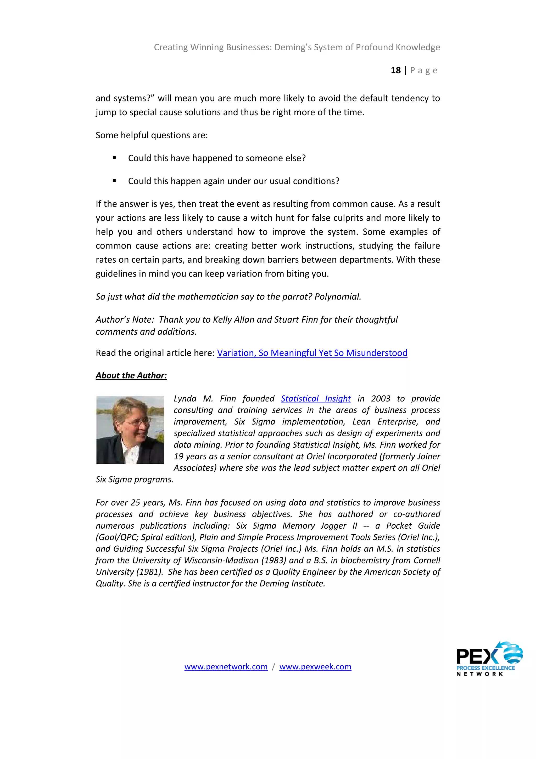 Creating Winning Businesses: Deming’s System of Profound Knowledge

                                                                               18 | P a g e

and systems?” will mean you are much more likely to avoid the default tendency to
jump to special cause solutions and thus be right more of the time.

Some helpful questions are:

       Could this have happened to someone else?

       Could this happen again under our usual conditions?

If the answer is yes, then treat the event as resulting from common cause. As a result
your actions are less likely to cause a witch hunt for false culprits and more likely to
help you and others understand how to improve the system. Some examples of
common cause actions are: creating better work instructions, studying the failure
rates on certain parts, and breaking down barriers between departments. With these
guidelines in mind you can keep variation from biting you.

So just what did the mathematician say to the parrot? Polynomial.

Author’s Note: Thank you to Kelly Allan and Stuart Finn for their thoughtful
comments and additions.

Read the original article here: Variation, So Meaningful Yet So Misunderstood

About the Author:

                      Lynda M. Finn founded Statistical Insight in 2003 to provide
                      consulting and training services in the areas of business process
                      improvement, Six Sigma implementation, Lean Enterprise, and
                      specialized statistical approaches such as design of experiments and
                      data mining. Prior to founding Statistical Insight, Ms. Finn worked for
                      19 years as a senior consultant at Oriel Incorporated (formerly Joiner
                      Associates) where she was the lead subject matter expert on all Oriel
Six Sigma programs.

For over 25 years, Ms. Finn has focused on using data and statistics to improve business
processes and achieve key business objectives. She has authored or co-authored
numerous publications including: Six Sigma Memory Jogger II -- a Pocket Guide
(Goal/QPC; Spiral edition), Plain and Simple Process Improvement Tools Series (Oriel Inc.),
and Guiding Successful Six Sigma Projects (Oriel Inc.) Ms. Finn holds an M.S. in statistics
from the University of Wisconsin-Madison (1983) and a B.S. in biochemistry from Cornell
University (1981). She has been certified as a Quality Engineer by the American Society of
Quality. She is a certified instructor for the Deming Institute.




                        www.pexnetwork.com / www.pexweek.com
 
