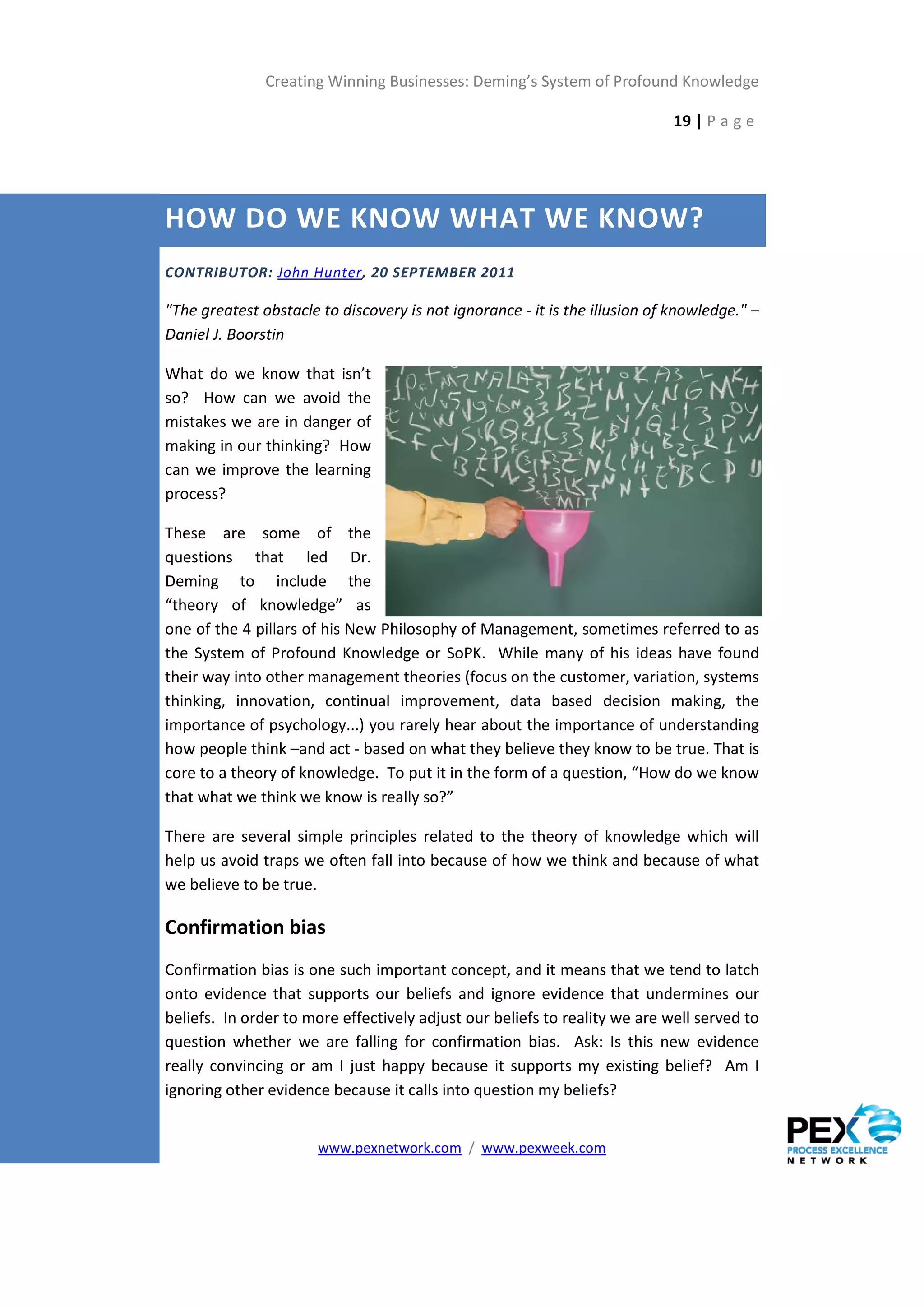 Creating Winning Businesses: Deming’s System of Profound Knowledge

                                                                             19 | P a g e




HOW DO WE KNOW WHAT WE KNOW?
CONTRIBUTOR: John Hunter, 20 SEPTEMBER 2011

"The greatest obstacle to discovery is not ignorance - it is the illusion of knowledge." –
Daniel J. Boorstin

What do we know that isn’t
so? How can we avoid the
mistakes we are in danger of
making in our thinking? How
can we improve the learning
process?

These are some of the
questions that led Dr.
Deming to include the
“theory of knowledge” as
one of the 4 pillars of his New Philosophy of Management, sometimes referred to as
the System of Profound Knowledge or SoPK. While many of his ideas have found
their way into other management theories (focus on the customer, variation, systems
thinking, innovation, continual improvement, data based decision making, the
importance of psychology...) you rarely hear about the importance of understanding
how people think –and act - based on what they believe they know to be true. That is
core to a theory of knowledge. To put it in the form of a question, “How do we know
that what we think we know is really so?”

There are several simple principles related to the theory of knowledge which will
help us avoid traps we often fall into because of how we think and because of what
we believe to be true.

Confirmation bias
Confirmation bias is one such important concept, and it means that we tend to latch
onto evidence that supports our beliefs and ignore evidence that undermines our
beliefs. In order to more effectively adjust our beliefs to reality we are well served to
question whether we are falling for confirmation bias. Ask: Is this new evidence
really convincing or am I just happy because it supports my existing belief? Am I
ignoring other evidence because it calls into question my beliefs?


                       www.pexnetwork.com / www.pexweek.com
 