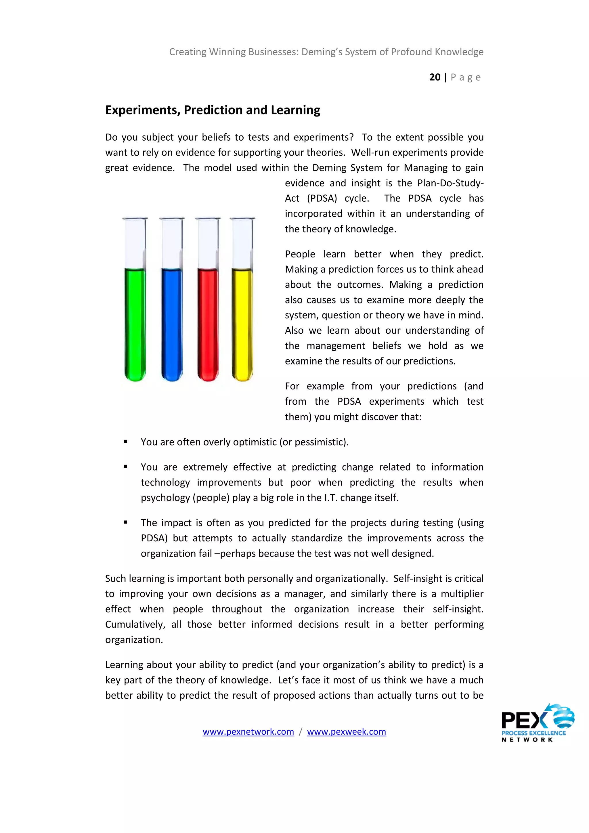 Creating Winning Businesses: Deming’s System of Profound Knowledge

                                                                            20 | P a g e


Experiments, Prediction and Learning
Do you subject your beliefs to tests and experiments? To the extent possible you
want to rely on evidence for supporting your theories. Well-run experiments provide
great evidence. The model used within the Deming System for Managing to gain
                                        evidence and insight is the Plan-Do-Study-
                                        Act (PDSA) cycle. The PDSA cycle has
                                        incorporated within it an understanding of
                                        the theory of knowledge.

                                          People learn better when they predict.
                                          Making a prediction forces us to think ahead
                                          about the outcomes. Making a prediction
                                          also causes us to examine more deeply the
                                          system, question or theory we have in mind.
                                          Also we learn about our understanding of
                                          the management beliefs we hold as we
                                          examine the results of our predictions.

                                          For example from your predictions (and
                                          from the PDSA experiments which test
                                          them) you might discover that:

       You are often overly optimistic (or pessimistic).

       You are extremely effective at predicting change related to information
        technology improvements but poor when predicting the results when
        psychology (people) play a big role in the I.T. change itself.

       The impact is often as you predicted for the projects during testing (using
        PDSA) but attempts to actually standardize the improvements across the
        organization fail –perhaps because the test was not well designed.

Such learning is important both personally and organizationally. Self-insight is critical
to improving your own decisions as a manager, and similarly there is a multiplier
effect when people throughout the organization increase their self-insight.
Cumulatively, all those better informed decisions result in a better performing
organization.

Learning about your ability to predict (and your organization’s ability to predict) is a
key part of the theory of knowledge. Let’s face it most of us think we have a much
better ability to predict the result of proposed actions than actually turns out to be


                      www.pexnetwork.com / www.pexweek.com
 