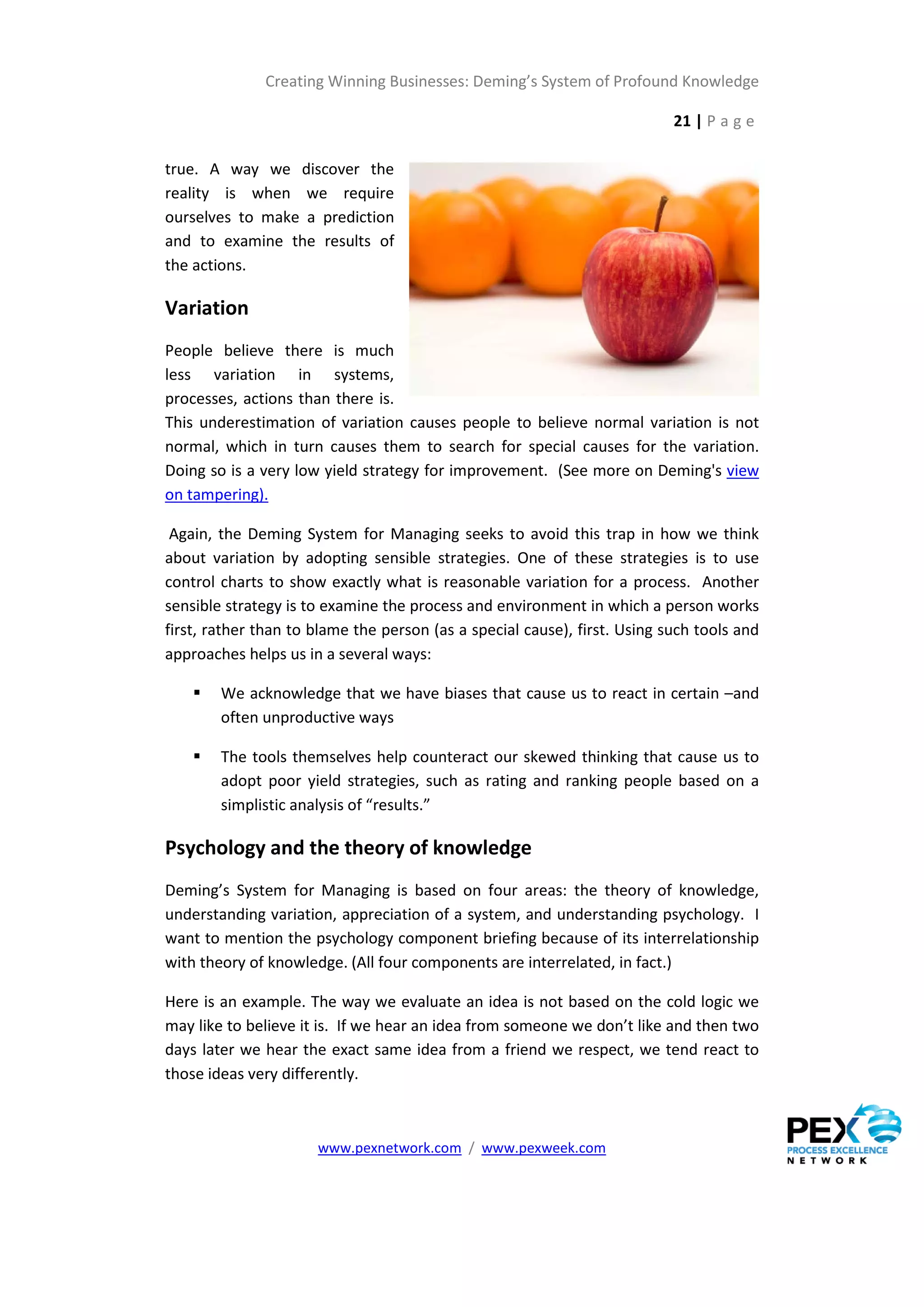 Creating Winning Businesses: Deming’s System of Profound Knowledge

                                                                           21 | P a g e

true. A way we discover the
reality is when we require
ourselves to make a prediction
and to examine the results of
the actions.

Variation
People believe there is much
less variation in systems,
processes, actions than there is.
This underestimation of variation causes people to believe normal variation is not
normal, which in turn causes them to search for special causes for the variation.
Doing so is a very low yield strategy for improvement. (See more on Deming's view
on tampering).

 Again, the Deming System for Managing seeks to avoid this trap in how we think
about variation by adopting sensible strategies. One of these strategies is to use
control charts to show exactly what is reasonable variation for a process. Another
sensible strategy is to examine the process and environment in which a person works
first, rather than to blame the person (as a special cause), first. Using such tools and
approaches helps us in a several ways:

       We acknowledge that we have biases that cause us to react in certain –and
        often unproductive ways

       The tools themselves help counteract our skewed thinking that cause us to
        adopt poor yield strategies, such as rating and ranking people based on a
        simplistic analysis of “results.”

Psychology and the theory of knowledge
Deming’s System for Managing is based on four areas: the theory of knowledge,
understanding variation, appreciation of a system, and understanding psychology. I
want to mention the psychology component briefing because of its interrelationship
with theory of knowledge. (All four components are interrelated, in fact.)

Here is an example. The way we evaluate an idea is not based on the cold logic we
may like to believe it is. If we hear an idea from someone we don’t like and then two
days later we hear the exact same idea from a friend we respect, we tend react to
those ideas very differently.



                      www.pexnetwork.com / www.pexweek.com
 