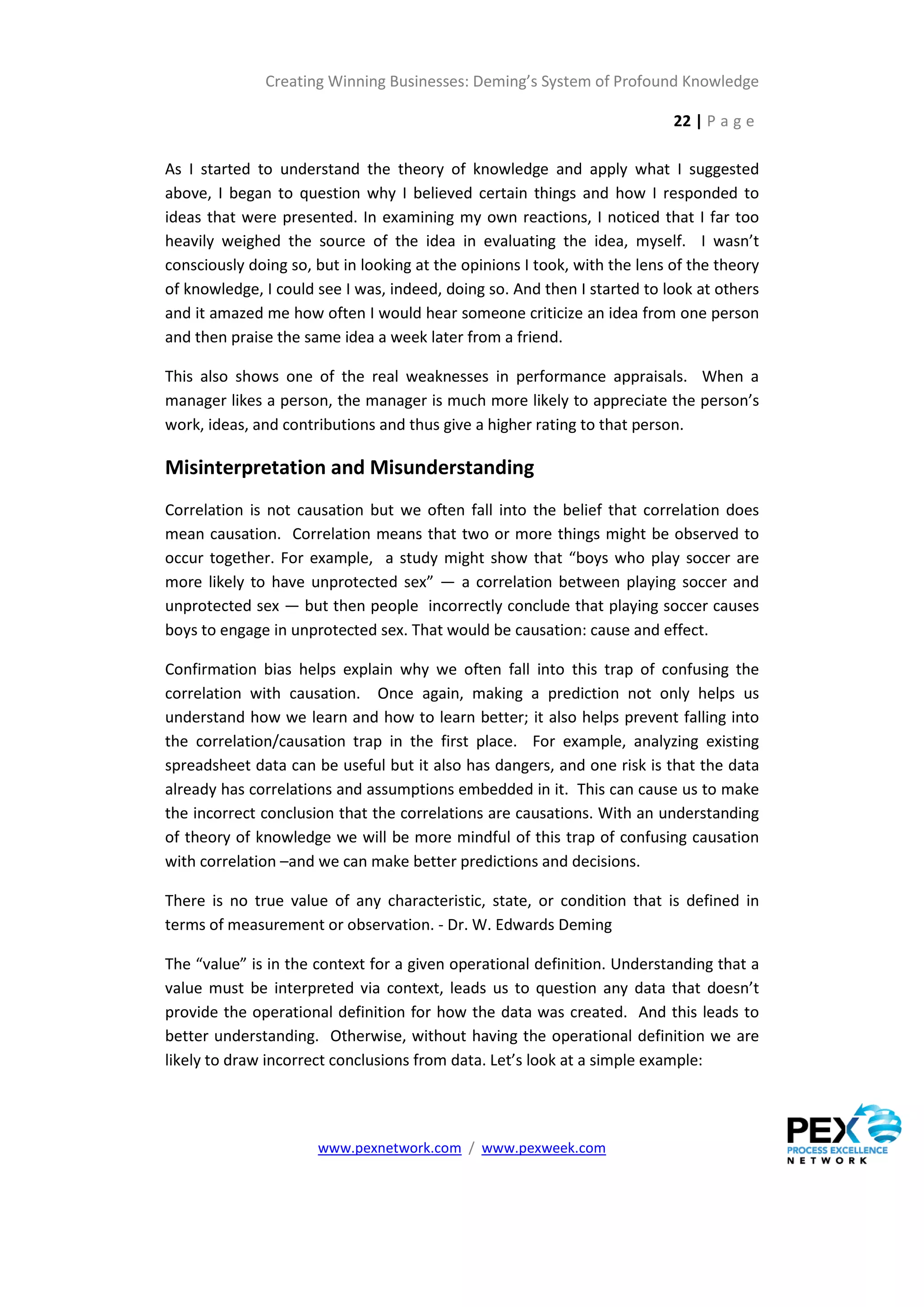 Creating Winning Businesses: Deming’s System of Profound Knowledge

                                                                           22 | P a g e

As I started to understand the theory of knowledge and apply what I suggested
above, I began to question why I believed certain things and how I responded to
ideas that were presented. In examining my own reactions, I noticed that I far too
heavily weighed the source of the idea in evaluating the idea, myself. I wasn’t
consciously doing so, but in looking at the opinions I took, with the lens of the theory
of knowledge, I could see I was, indeed, doing so. And then I started to look at others
and it amazed me how often I would hear someone criticize an idea from one person
and then praise the same idea a week later from a friend.

This also shows one of the real weaknesses in performance appraisals. When a
manager likes a person, the manager is much more likely to appreciate the person’s
work, ideas, and contributions and thus give a higher rating to that person.

Misinterpretation and Misunderstanding
Correlation is not causation but we often fall into the belief that correlation does
mean causation. Correlation means that two or more things might be observed to
occur together. For example, a study might show that “boys who play soccer are
more likely to have unprotected sex” — a correlation between playing soccer and
unprotected sex — but then people incorrectly conclude that playing soccer causes
boys to engage in unprotected sex. That would be causation: cause and effect.

Confirmation bias helps explain why we often fall into this trap of confusing the
correlation with causation. Once again, making a prediction not only helps us
understand how we learn and how to learn better; it also helps prevent falling into
the correlation/causation trap in the first place. For example, analyzing existing
spreadsheet data can be useful but it also has dangers, and one risk is that the data
already has correlations and assumptions embedded in it. This can cause us to make
the incorrect conclusion that the correlations are causations. With an understanding
of theory of knowledge we will be more mindful of this trap of confusing causation
with correlation –and we can make better predictions and decisions.

There is no true value of any characteristic, state, or condition that is defined in
terms of measurement or observation. - Dr. W. Edwards Deming

The “value” is in the context for a given operational definition. Understanding that a
value must be interpreted via context, leads us to question any data that doesn’t
provide the operational definition for how the data was created. And this leads to
better understanding. Otherwise, without having the operational definition we are
likely to draw incorrect conclusions from data. Let’s look at a simple example:




                      www.pexnetwork.com / www.pexweek.com
 
