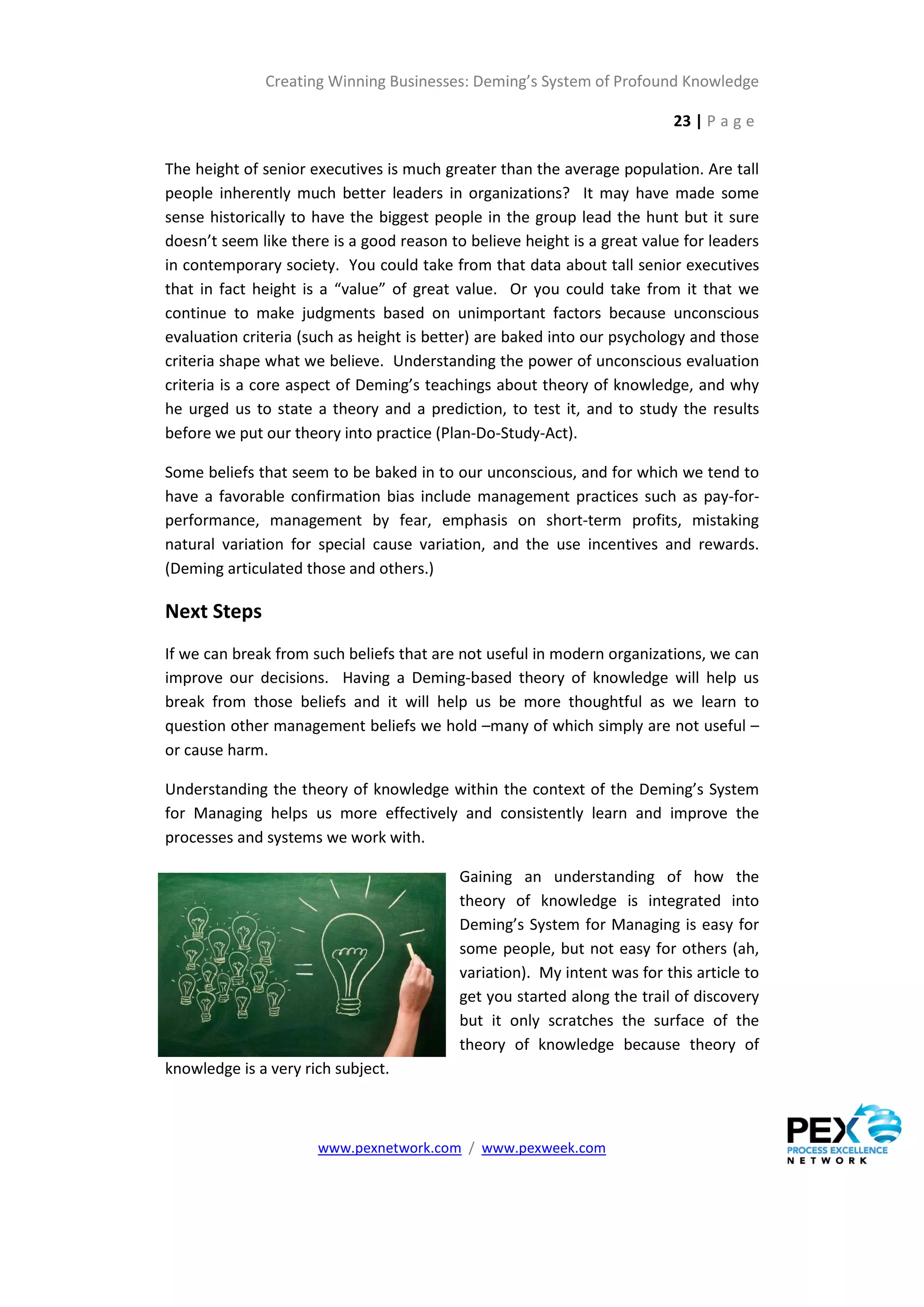 Creating Winning Businesses: Deming’s System of Profound Knowledge

                                                                           23 | P a g e

The height of senior executives is much greater than the average population. Are tall
people inherently much better leaders in organizations? It may have made some
sense historically to have the biggest people in the group lead the hunt but it sure
doesn’t seem like there is a good reason to believe height is a great value for leaders
in contemporary society. You could take from that data about tall senior executives
that in fact height is a “value” of great value. Or you could take from it that we
continue to make judgments based on unimportant factors because unconscious
evaluation criteria (such as height is better) are baked into our psychology and those
criteria shape what we believe. Understanding the power of unconscious evaluation
criteria is a core aspect of Deming’s teachings about theory of knowledge, and why
he urged us to state a theory and a prediction, to test it, and to study the results
before we put our theory into practice (Plan-Do-Study-Act).

Some beliefs that seem to be baked in to our unconscious, and for which we tend to
have a favorable confirmation bias include management practices such as pay-for-
performance, management by fear, emphasis on short-term profits, mistaking
natural variation for special cause variation, and the use incentives and rewards.
(Deming articulated those and others.)

Next Steps
If we can break from such beliefs that are not useful in modern organizations, we can
improve our decisions. Having a Deming-based theory of knowledge will help us
break from those beliefs and it will help us be more thoughtful as we learn to
question other management beliefs we hold –many of which simply are not useful –
or cause harm.

Understanding the theory of knowledge within the context of the Deming’s System
for Managing helps us more effectively and consistently learn and improve the
processes and systems we work with.

                                           Gaining an understanding of how the
                                           theory of knowledge is integrated into
                                           Deming’s System for Managing is easy for
                                           some people, but not easy for others (ah,
                                           variation). My intent was for this article to
                                           get you started along the trail of discovery
                                           but it only scratches the surface of the
                                           theory of knowledge because theory of
knowledge is a very rich subject.



                      www.pexnetwork.com / www.pexweek.com
 