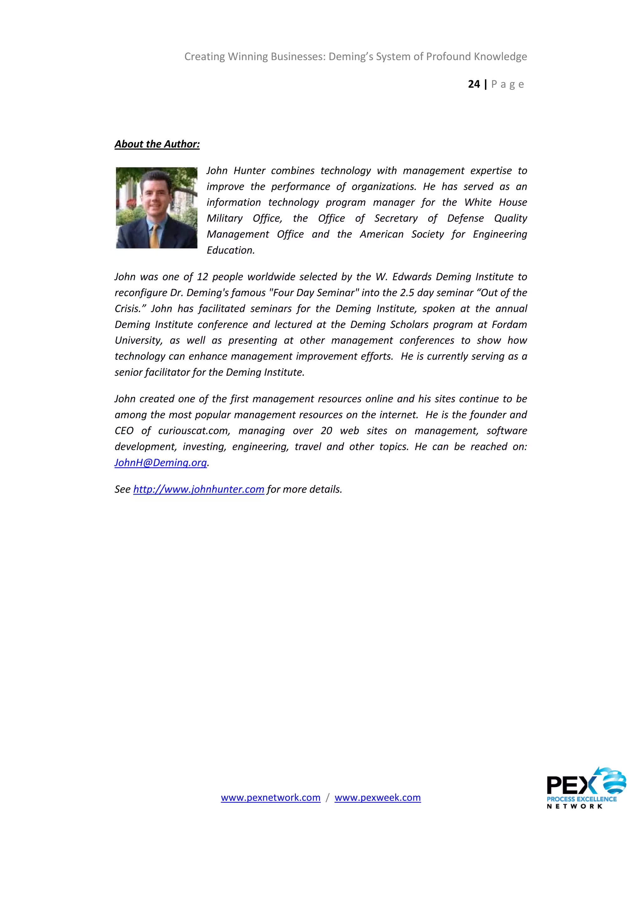 Creating Winning Businesses: Deming’s System of Profound Knowledge

                                                                          24 | P a g e




About the Author:

                    John Hunter combines technology with management expertise to
                    improve the performance of organizations. He has served as an
                    information technology program manager for the White House
                    Military Office, the Office of Secretary of Defense Quality
                    Management Office and the American Society for Engineering
                    Education.

John was one of 12 people worldwide selected by the W. Edwards Deming Institute to
reconfigure Dr. Deming's famous "Four Day Seminar" into the 2.5 day seminar “Out of the
Crisis.” John has facilitated seminars for the Deming Institute, spoken at the annual
Deming Institute conference and lectured at the Deming Scholars program at Fordam
University, as well as presenting at other management conferences to show how
technology can enhance management improvement efforts. He is currently serving as a
senior facilitator for the Deming Institute.

John created one of the first management resources online and his sites continue to be
among the most popular management resources on the internet. He is the founder and
CEO of curiouscat.com, managing over 20 web sites on management, software
development, investing, engineering, travel and other topics. He can be reached on:
JohnH@Deming.org.

See http://www.johnhunter.com for more details.




                      www.pexnetwork.com / www.pexweek.com
 