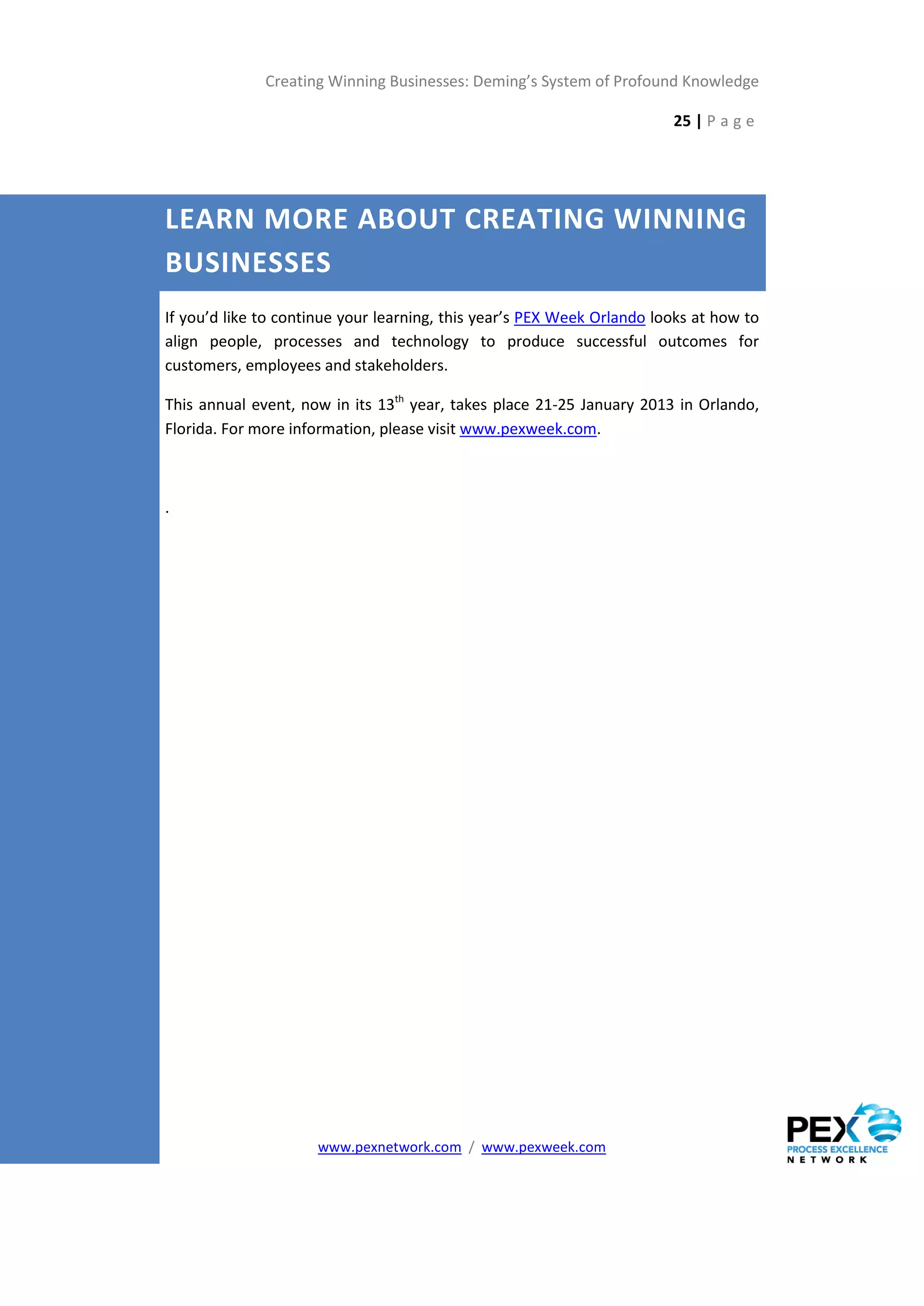 Creating Winning Businesses: Deming’s System of Profound Knowledge

                                                                        25 | P a g e




LEARN MORE ABOUT CREATING WINNING
BUSINESSES
If you’d like to continue your learning, this year’s PEX Week Orlando looks at how to
align people, processes and technology to produce successful outcomes for
customers, employees and stakeholders.

This annual event, now in its 13th year, takes place 21-25 January 2013 in Orlando,
Florida. For more information, please visit www.pexweek.com.



.




                     www.pexnetwork.com / www.pexweek.com
 
