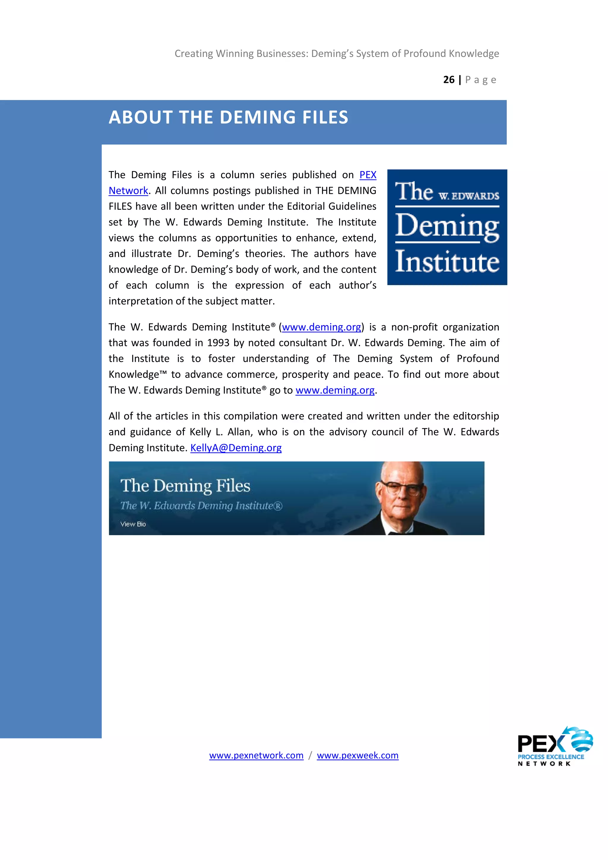 Creating Winning Businesses: Deming’s System of Profound Knowledge

                                                                        26 | P a g e


ABOUT THE DEMING FILES

The Deming Files is a column series published on PEX
Network. All columns postings published in THE DEMING
FILES have all been written under the Editorial Guidelines
set by The W. Edwards Deming Institute. The Institute
views the columns as opportunities to enhance, extend,
and illustrate Dr. Deming’s theories. The authors have
knowledge of Dr. Deming’s body of work, and the content
of each column is the expression of each author’s
interpretation of the subject matter.

The W. Edwards Deming Institute® (www.deming.org) is a non-profit organization
that was founded in 1993 by noted consultant Dr. W. Edwards Deming. The aim of
the Institute is to foster understanding of The Deming System of Profound
Knowledge™ to advance commerce, prosperity and peace. To find out more about
The W. Edwards Deming Institute® go to www.deming.org.

All of the articles in this compilation were created and written under the editorship
and guidance of Kelly L. Allan, who is on the advisory council of The W. Edwards
Deming Institute. KellyA@Deming.org




                     www.pexnetwork.com / www.pexweek.com
 