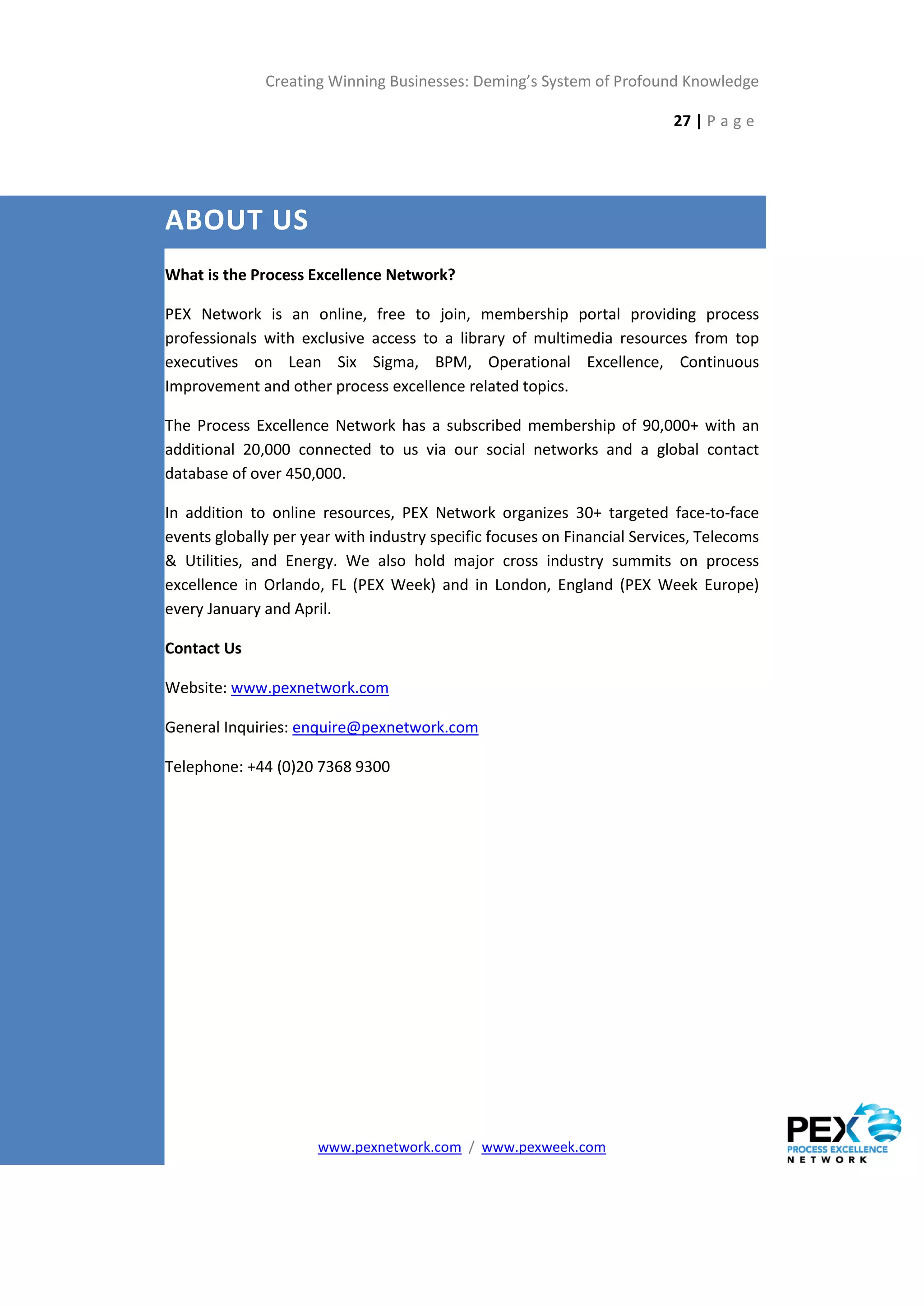 Creating Winning Businesses: Deming’s System of Profound Knowledge

                                                                          27 | P a g e




ABOUT US
What is the Process Excellence Network?

PEX Network is an online, free to join, membership portal providing process
professionals with exclusive access to a library of multimedia resources from top
executives on Lean Six Sigma, BPM, Operational Excellence, Continuous
Improvement and other process excellence related topics.

The Process Excellence Network has a subscribed membership of 90,000+ with an
additional 20,000 connected to us via our social networks and a global contact
database of over 450,000.

In addition to online resources, PEX Network organizes 30+ targeted face-to-face
events globally per year with industry specific focuses on Financial Services, Telecoms
& Utilities, and Energy. We also hold major cross industry summits on process
excellence in Orlando, FL (PEX Week) and in London, England (PEX Week Europe)
every January and April.

Contact Us

Website: www.pexnetwork.com

General Inquiries: enquire@pexnetwork.com

Telephone: +44 (0)20 7368 9300




                      www.pexnetwork.com / www.pexweek.com
 