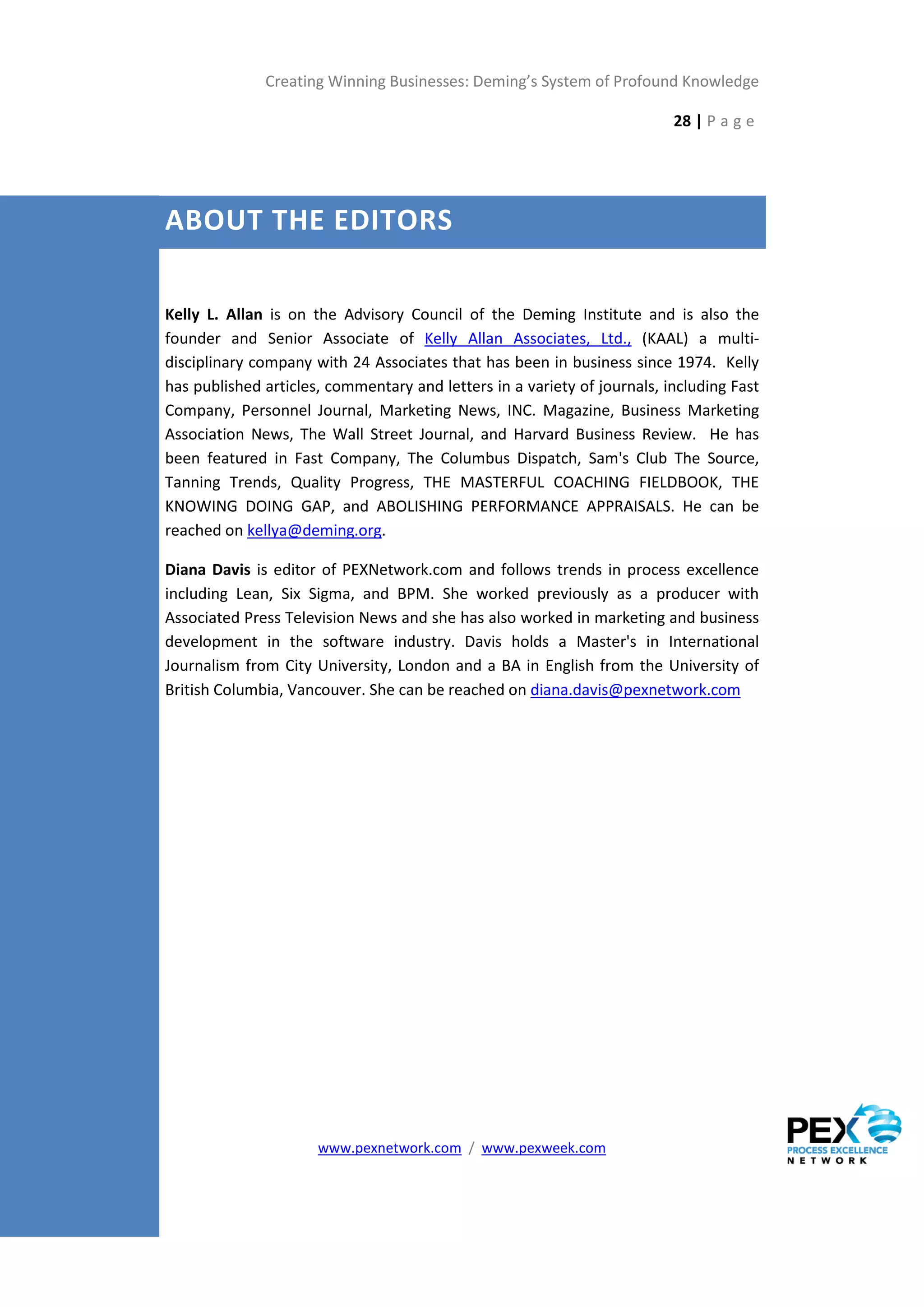 Creating Winning Businesses: Deming’s System of Profound Knowledge

                                                                          28 | P a g e




ABOUT THE EDITORS

Kelly L. Allan is on the Advisory Council of the Deming Institute and is also the
founder and Senior Associate of Kelly Allan Associates, Ltd., (KAAL) a multi-
disciplinary company with 24 Associates that has been in business since 1974. Kelly
has published articles, commentary and letters in a variety of journals, including Fast
Company, Personnel Journal, Marketing News, INC. Magazine, Business Marketing
Association News, The Wall Street Journal, and Harvard Business Review. He has
been featured in Fast Company, The Columbus Dispatch, Sam's Club The Source,
Tanning Trends, Quality Progress, THE MASTERFUL COACHING FIELDBOOK, THE
KNOWING DOING GAP, and ABOLISHING PERFORMANCE APPRAISALS. He can be
reached on kellya@deming.org.

Diana Davis is editor of PEXNetwork.com and follows trends in process excellence
including Lean, Six Sigma, and BPM. She worked previously as a producer with
Associated Press Television News and she has also worked in marketing and business
development in the software industry. Davis holds a Master's in International
Journalism from City University, London and a BA in English from the University of
British Columbia, Vancouver. She can be reached on diana.davis@pexnetwork.com




                      www.pexnetwork.com / www.pexweek.com
 