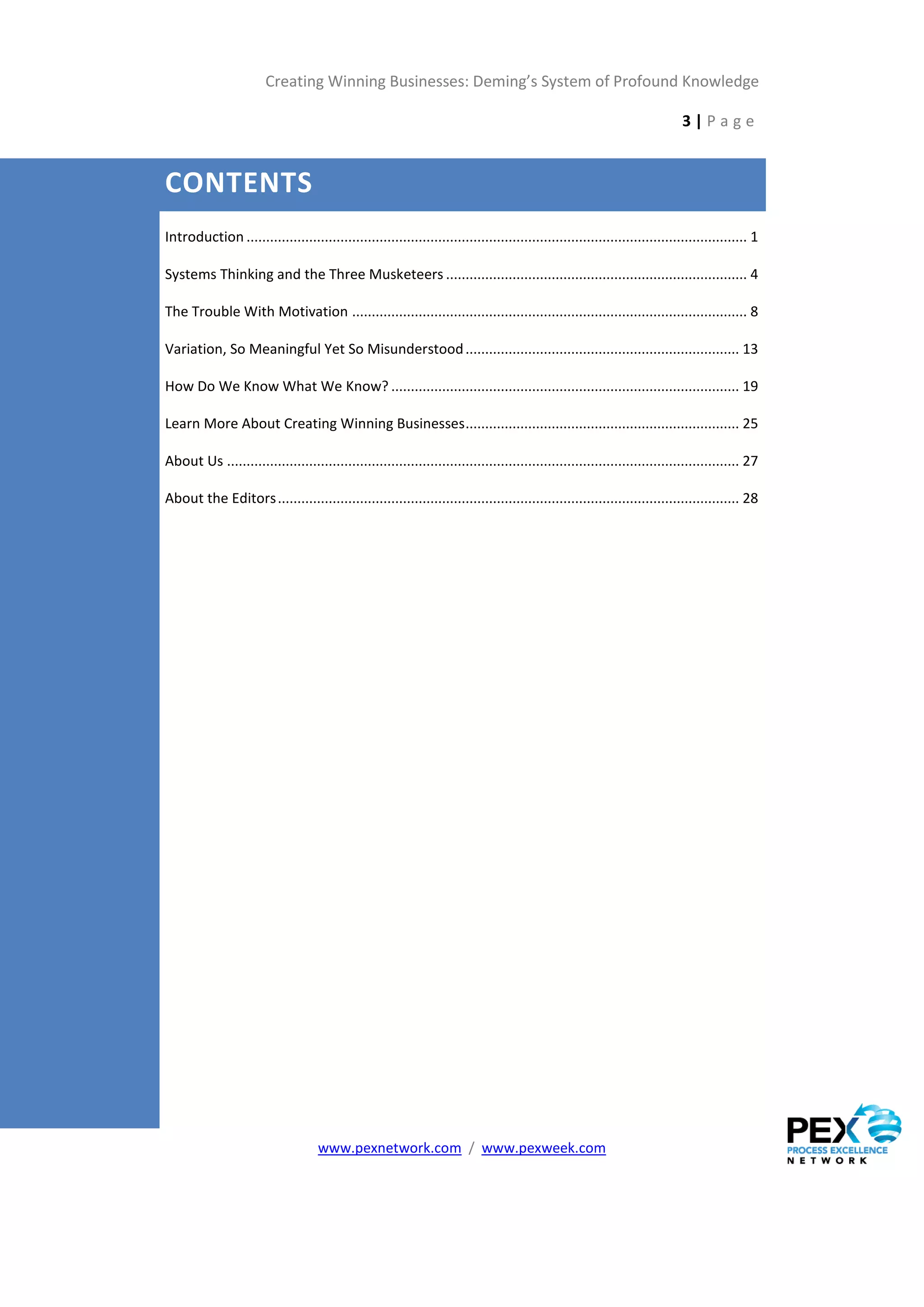 Creating Winning Businesses: Deming’s System of Profound Knowledge

                                                                                                                            3|Page


CONTENTS
Introduction ................................................................................................................................ 1

Systems Thinking and the Three Musketeers ............................................................................. 4

The Trouble With Motivation ..................................................................................................... 8

Variation, So Meaningful Yet So Misunderstood ...................................................................... 13

How Do We Know What We Know? ......................................................................................... 19

Learn More About Creating Winning Businesses ...................................................................... 25

About Us ................................................................................................................................... 27

About the Editors ...................................................................................................................... 28




                                    www.pexnetwork.com / www.pexweek.com
 
