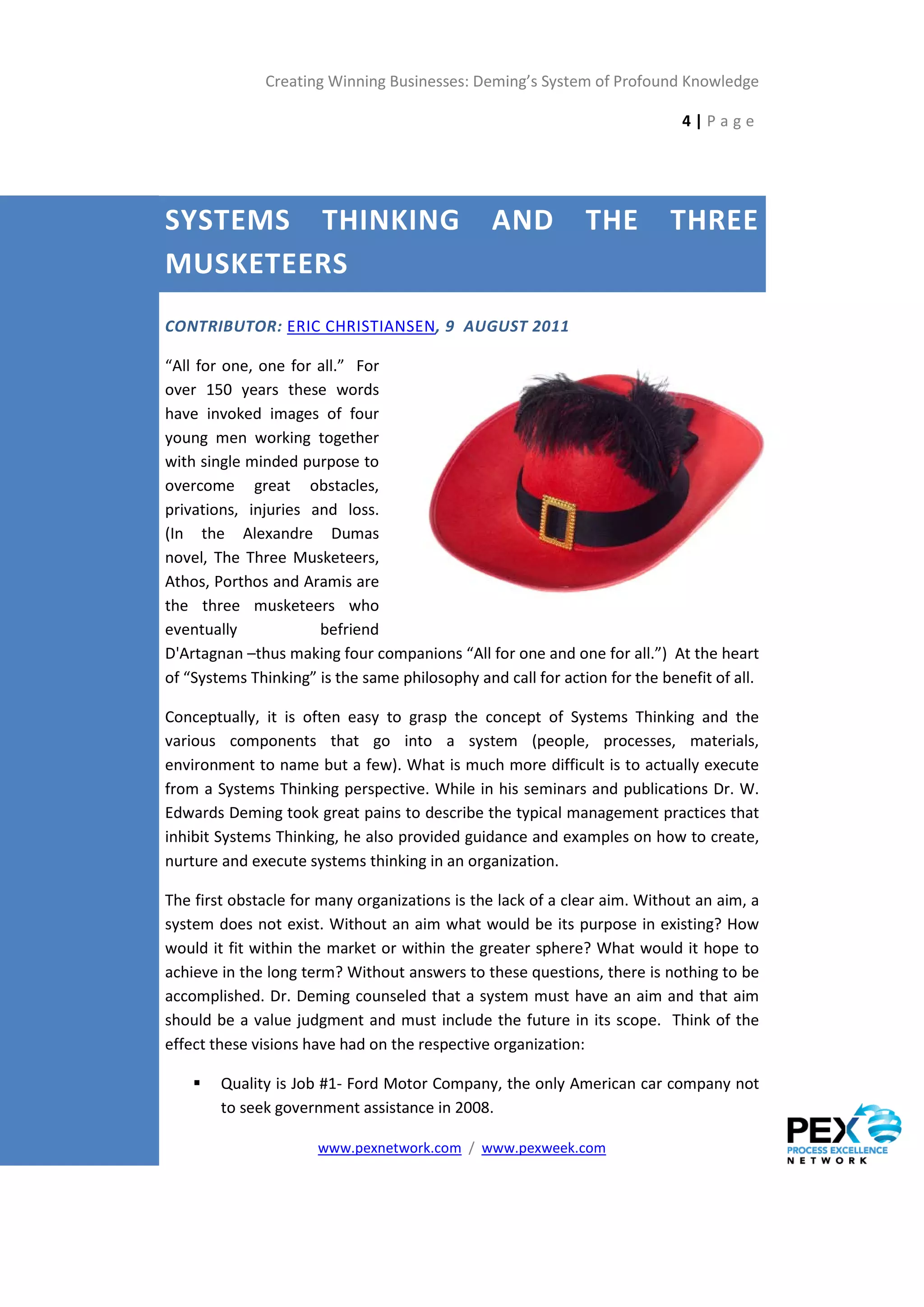 Creating Winning Businesses: Deming’s System of Profound Knowledge

                                                                            4|Page




SYSTEMS THINKING                                AND           THE         THREE
MUSKETEERS
CONTRIBUTOR: ERIC CHRISTIANSEN, 9 AUGUST 2011

“All for one, one for all.” For
over 150 years these words
have invoked images of four
young men working together
with single minded purpose to
overcome great obstacles,
privations, injuries and loss.
(In the Alexandre Dumas
novel, The Three Musketeers,
Athos, Porthos and Aramis are
the three musketeers who
eventually            befriend
D'Artagnan –thus making four companions “All for one and one for all.”) At the heart
of “Systems Thinking” is the same philosophy and call for action for the benefit of all.

Conceptually, it is often easy to grasp the concept of Systems Thinking and the
various components that go into a system (people, processes, materials,
environment to name but a few). What is much more difficult is to actually execute
from a Systems Thinking perspective. While in his seminars and publications Dr. W.
Edwards Deming took great pains to describe the typical management practices that
inhibit Systems Thinking, he also provided guidance and examples on how to create,
nurture and execute systems thinking in an organization.

The first obstacle for many organizations is the lack of a clear aim. Without an aim, a
system does not exist. Without an aim what would be its purpose in existing? How
would it fit within the market or within the greater sphere? What would it hope to
achieve in the long term? Without answers to these questions, there is nothing to be
accomplished. Dr. Deming counseled that a system must have an aim and that aim
should be a value judgment and must include the future in its scope. Think of the
effect these visions have had on the respective organization:

       Quality is Job #1- Ford Motor Company, the only American car company not
        to seek government assistance in 2008.

                      www.pexnetwork.com / www.pexweek.com
 