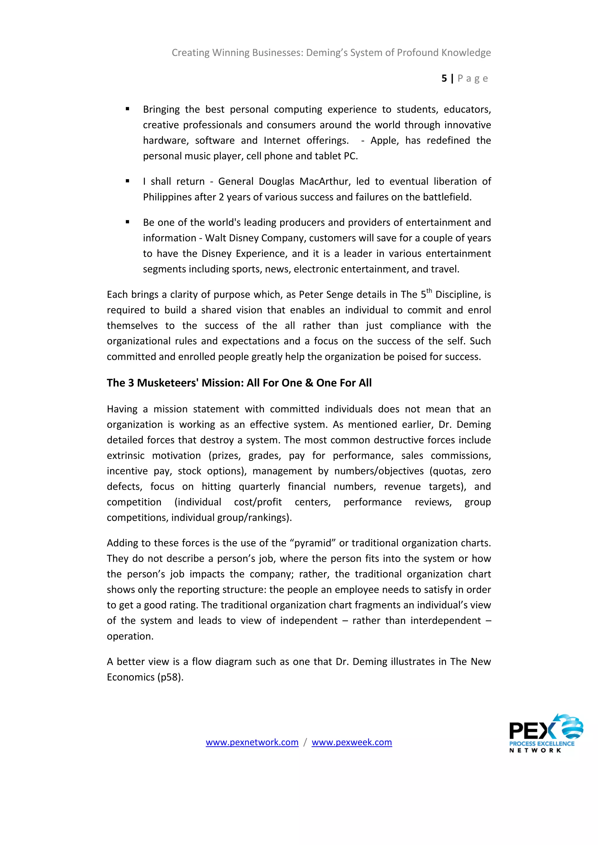 Creating Winning Businesses: Deming’s System of Profound Knowledge

                                                                            5|Page

       Bringing the best personal computing experience to students, educators,
        creative professionals and consumers around the world through innovative
        hardware, software and Internet offerings. - Apple, has redefined the
        personal music player, cell phone and tablet PC.

       I shall return - General Douglas MacArthur, led to eventual liberation of
        Philippines after 2 years of various success and failures on the battlefield.

       Be one of the world's leading producers and providers of entertainment and
        information - Walt Disney Company, customers will save for a couple of years
        to have the Disney Experience, and it is a leader in various entertainment
        segments including sports, news, electronic entertainment, and travel.

Each brings a clarity of purpose which, as Peter Senge details in The 5th Discipline, is
required to build a shared vision that enables an individual to commit and enrol
themselves to the success of the all rather than just compliance with the
organizational rules and expectations and a focus on the success of the self. Such
committed and enrolled people greatly help the organization be poised for success.

The 3 Musketeers' Mission: All For One & One For All

Having a mission statement with committed individuals does not mean that an
organization is working as an effective system. As mentioned earlier, Dr. Deming
detailed forces that destroy a system. The most common destructive forces include
extrinsic motivation (prizes, grades, pay for performance, sales commissions,
incentive pay, stock options), management by numbers/objectives (quotas, zero
defects, focus on hitting quarterly financial numbers, revenue targets), and
competition (individual cost/profit centers, performance reviews, group
competitions, individual group/rankings).

Adding to these forces is the use of the “pyramid” or traditional organization charts.
They do not describe a person’s job, where the person fits into the system or how
the person’s job impacts the company; rather, the traditional organization chart
shows only the reporting structure: the people an employee needs to satisfy in order
to get a good rating. The traditional organization chart fragments an individual’s view
of the system and leads to view of independent – rather than interdependent –
operation.

A better view is a flow diagram such as one that Dr. Deming illustrates in The New
Economics (p58).




                      www.pexnetwork.com / www.pexweek.com
 