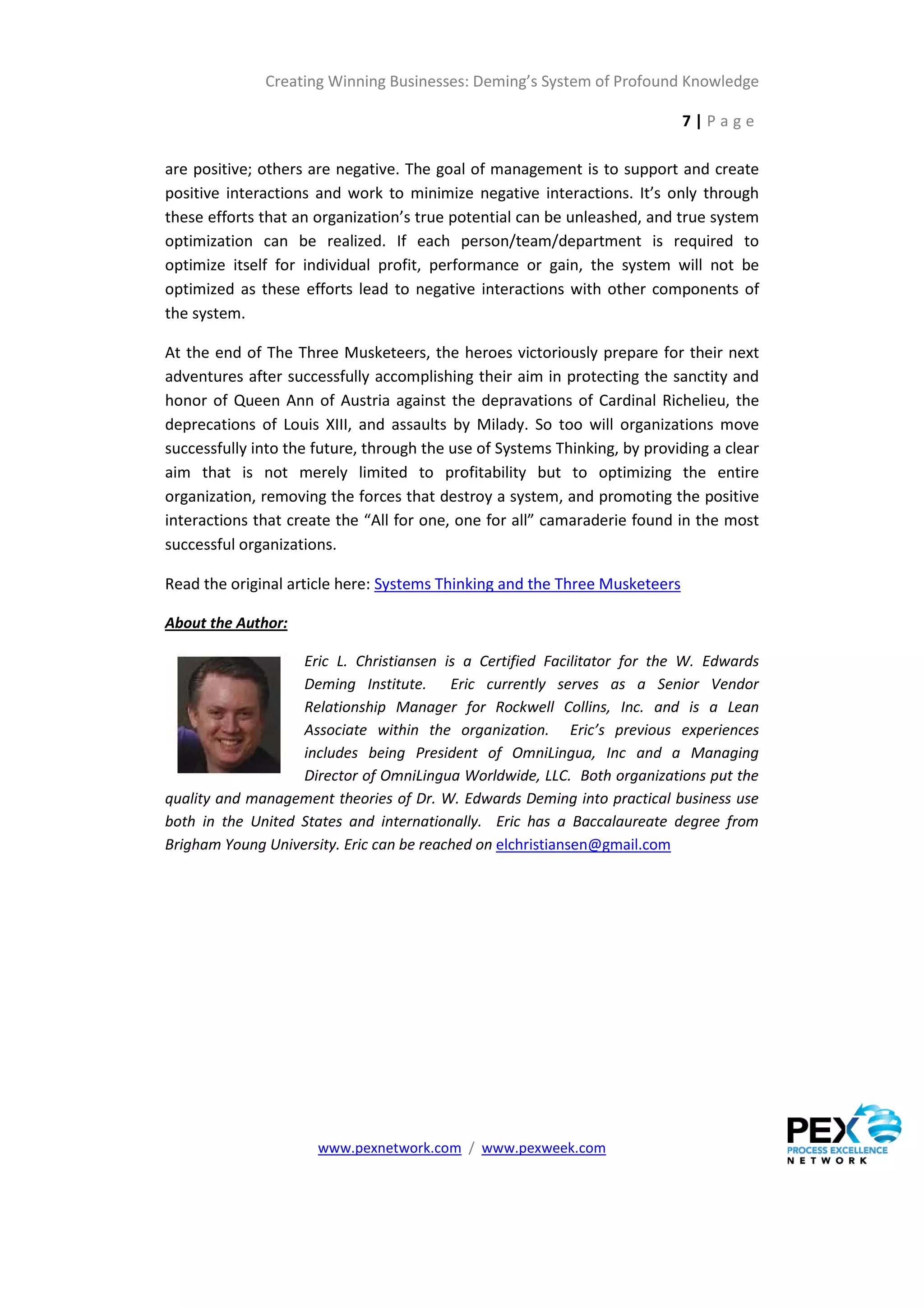 Creating Winning Businesses: Deming’s System of Profound Knowledge

                                                                            7|Page

are positive; others are negative. The goal of management is to support and create
positive interactions and work to minimize negative interactions. It’s only through
these efforts that an organization’s true potential can be unleashed, and true system
optimization can be realized. If each person/team/department is required to
optimize itself for individual profit, performance or gain, the system will not be
optimized as these efforts lead to negative interactions with other components of
the system.

At the end of The Three Musketeers, the heroes victoriously prepare for their next
adventures after successfully accomplishing their aim in protecting the sanctity and
honor of Queen Ann of Austria against the depravations of Cardinal Richelieu, the
deprecations of Louis XIII, and assaults by Milady. So too will organizations move
successfully into the future, through the use of Systems Thinking, by providing a clear
aim that is not merely limited to profitability but to optimizing the entire
organization, removing the forces that destroy a system, and promoting the positive
interactions that create the “All for one, one for all” camaraderie found in the most
successful organizations.

Read the original article here: Systems Thinking and the Three Musketeers

About the Author:

                   Eric L. Christiansen is a Certified Facilitator for the W. Edwards
                   Deming Institute. Eric currently serves as a Senior Vendor
                   Relationship Manager for Rockwell Collins, Inc. and is a Lean
                   Associate within the organization. Eric’s previous experiences
                   includes being President of OmniLingua, Inc and a Managing
                   Director of OmniLingua Worldwide, LLC. Both organizations put the
quality and management theories of Dr. W. Edwards Deming into practical business use
both in the United States and internationally. Eric has a Baccalaureate degree from
Brigham Young University. Eric can be reached on elchristiansen@gmail.com




                      www.pexnetwork.com / www.pexweek.com
 