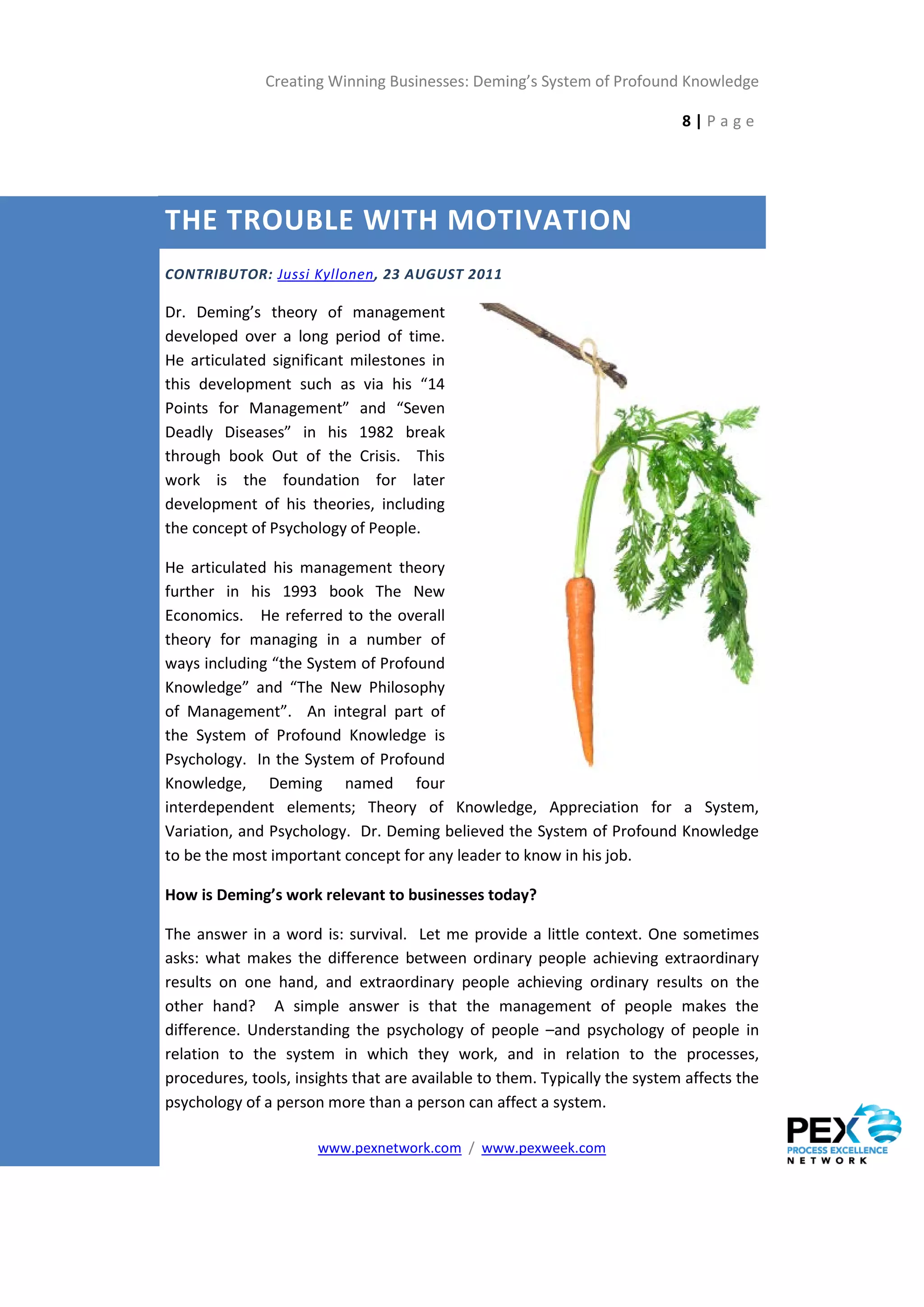 Creating Winning Businesses: Deming’s System of Profound Knowledge

                                                                            8|Page




THE TROUBLE WITH MOTIVATION
CONTRIBUTOR: Jussi Kyllonen, 23 AUGUST 2011

Dr. Deming’s theory of management
developed over a long period of time.
He articulated significant milestones in
this development such as via his “14
Points for Management” and “Seven
Deadly Diseases” in his 1982 break
through book Out of the Crisis. This
work is the foundation for later
development of his theories, including
the concept of Psychology of People.

He articulated his management theory
further in his 1993 book The New
Economics. He referred to the overall
theory for managing in a number of
ways including “the System of Profound
Knowledge” and “The New Philosophy
of Management”. An integral part of
the System of Profound Knowledge is
Psychology. In the System of Profound
Knowledge, Deming named four
interdependent elements; Theory of Knowledge, Appreciation for a System,
Variation, and Psychology. Dr. Deming believed the System of Profound Knowledge
to be the most important concept for any leader to know in his job.

How is Deming’s work relevant to businesses today?

The answer in a word is: survival. Let me provide a little context. One sometimes
asks: what makes the difference between ordinary people achieving extraordinary
results on one hand, and extraordinary people achieving ordinary results on the
other hand? A simple answer is that the management of people makes the
difference. Understanding the psychology of people –and psychology of people in
relation to the system in which they work, and in relation to the processes,
procedures, tools, insights that are available to them. Typically the system affects the
psychology of a person more than a person can affect a system.

                      www.pexnetwork.com / www.pexweek.com
 