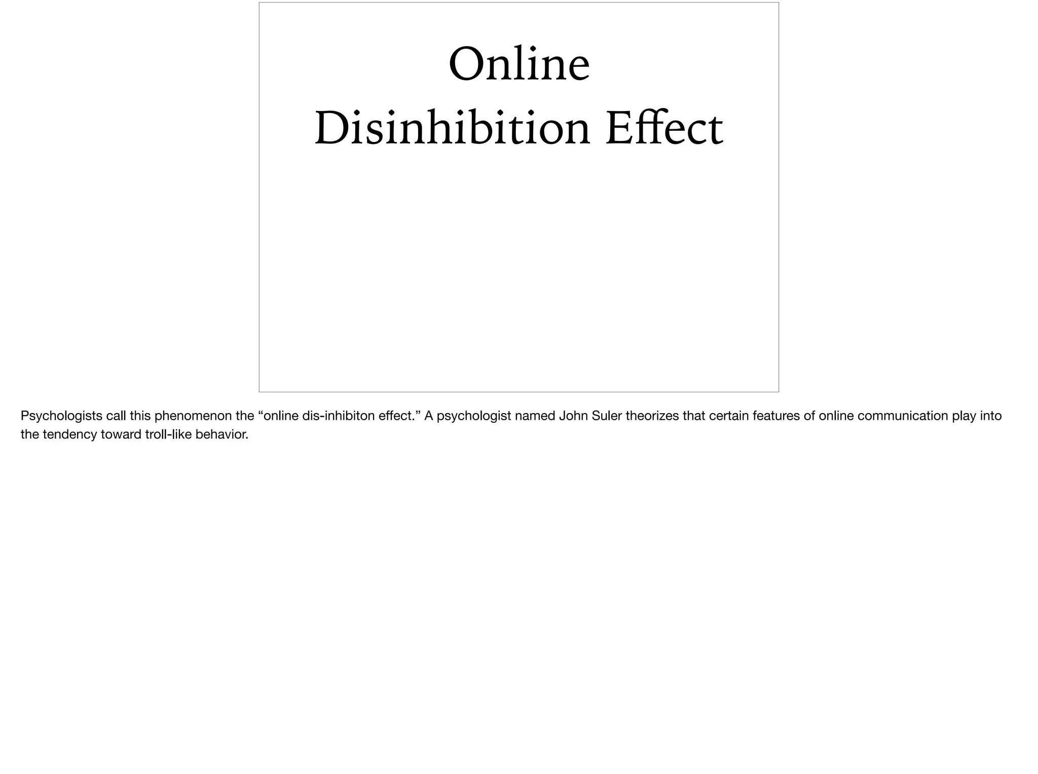 Online
Disinhibition Eﬀect
Psychologists call this phenomenon the “online dis-inhibiton eﬀect.” A psychologist named John Suler theorizes that certain features of online communication play into
the tendency toward troll-like behavior. 

 