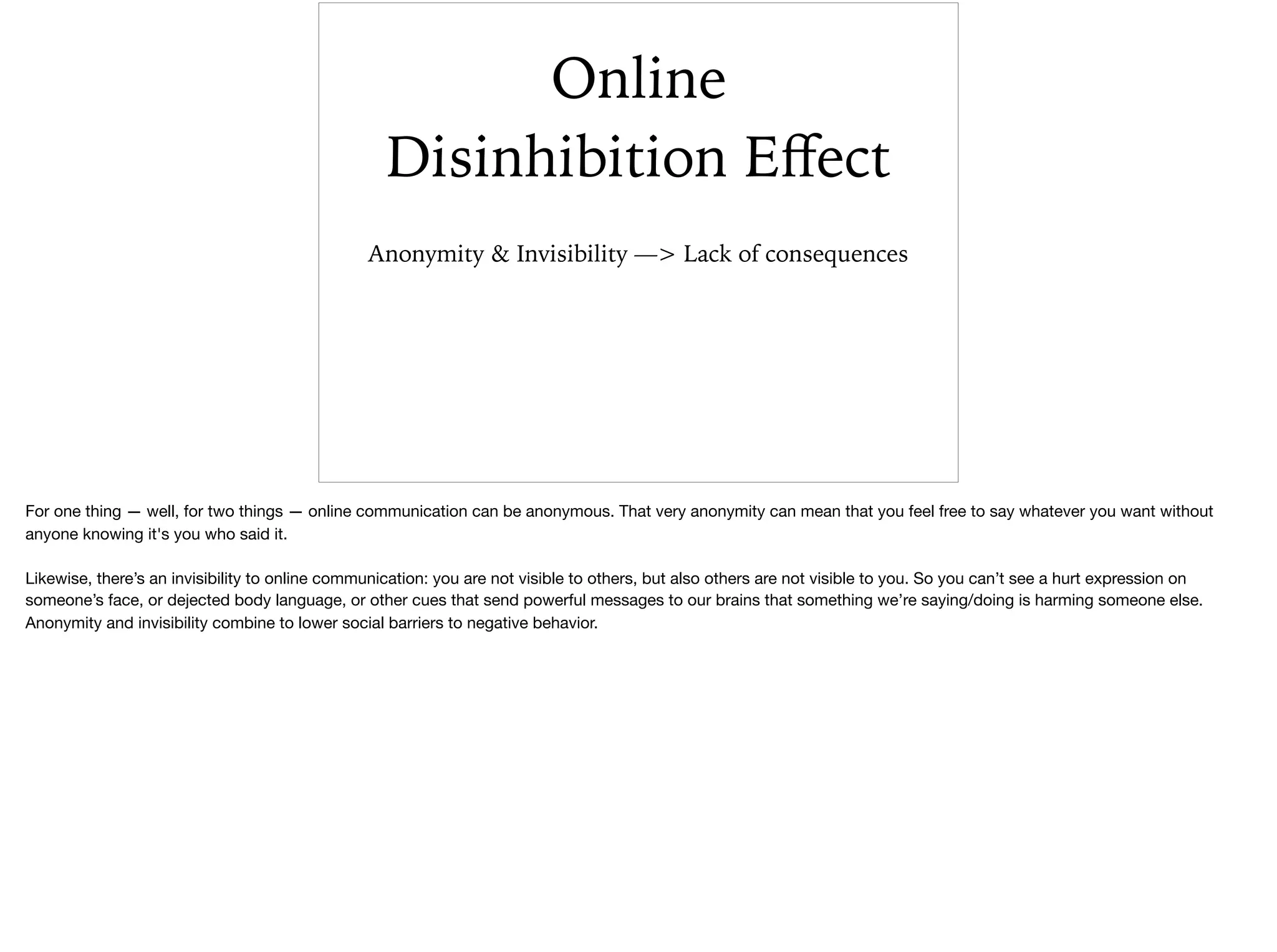 Online
Disinhibition Eﬀect
Anonymity & Invisibility —> Lack of consequences
For one thing — well, for two things — online communication can be anonymous. That very anonymity can mean that you feel free to say whatever you want without
anyone knowing it's you who said it.

Likewise, there’s an invisibility to online communication: you are not visible to others, but also others are not visible to you. So you can’t see a hurt expression on
someone’s face, or dejected body language, or other cues that send powerful messages to our brains that something we’re saying/doing is harming someone else.
Anonymity and invisibility combine to lower social barriers to negative behavior.
 