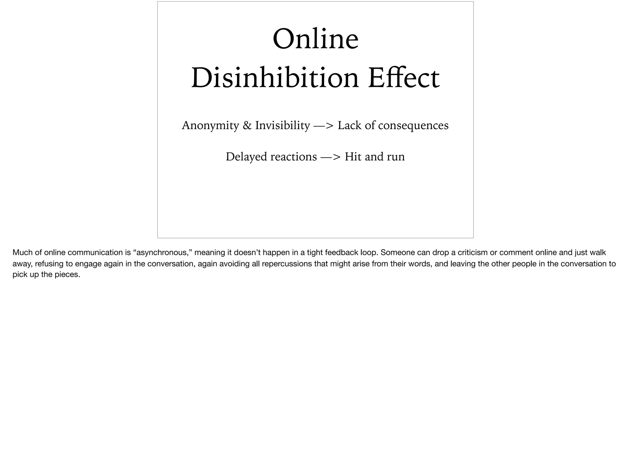 Online
Disinhibition Eﬀect
Anonymity & Invisibility —> Lack of consequences
Delayed reactions —> Hit and run
Much of online communication is “asynchronous,” meaning it doesn’t happen in a tight feedback loop. Someone can drop a criticism or comment online and just walk
away, refusing to engage again in the conversation, again avoiding all repercussions that might arise from their words, and leaving the other people in the conversation to
pick up the pieces.
 