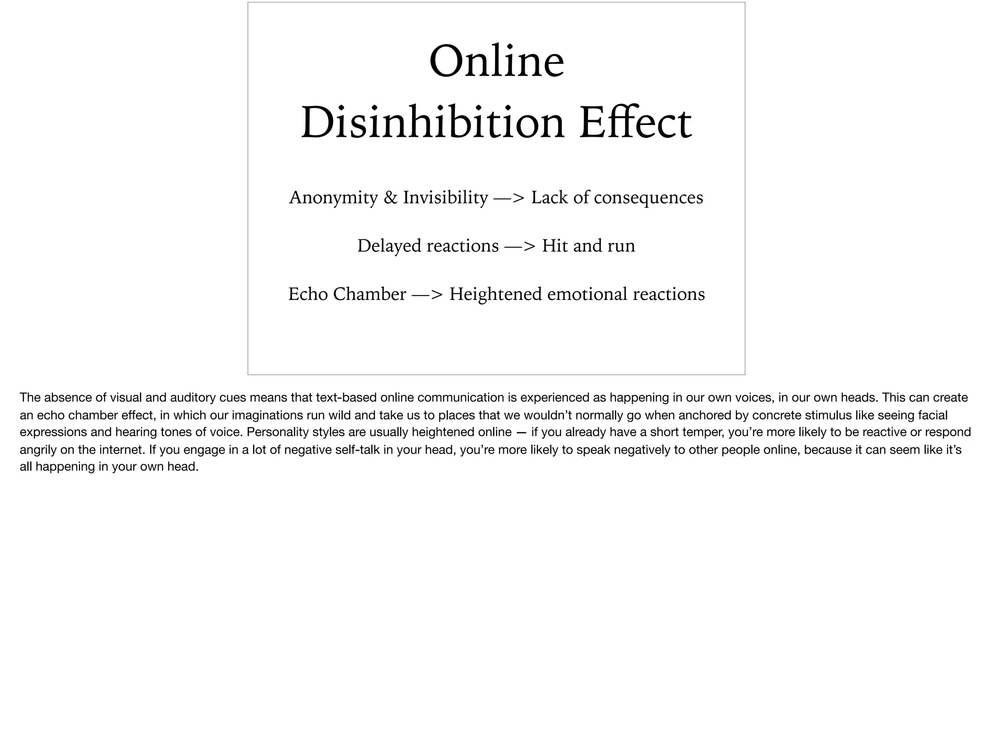 Online
Disinhibition Eﬀect
Anonymity & Invisibility —> Lack of consequences
Delayed reactions —> Hit and run
Echo Chamber —> Heightened emotional reactions
The absence of visual and auditory cues means that text-based online communication is experienced as happening in our own voices, in our own heads. This can create
an echo chamber eﬀect, in which our imaginations run wild and take us to places that we wouldn’t normally go when anchored by concrete stimulus like seeing facial
expressions and hearing tones of voice. Personality styles are usually heightened online — if you already have a short temper, you’re more likely to be reactive or respond
angrily on the internet. If you engage in a lot of negative self-talk in your head, you’re more likely to speak negatively to other people online, because it can seem like it’s
all happening in your own head.
 