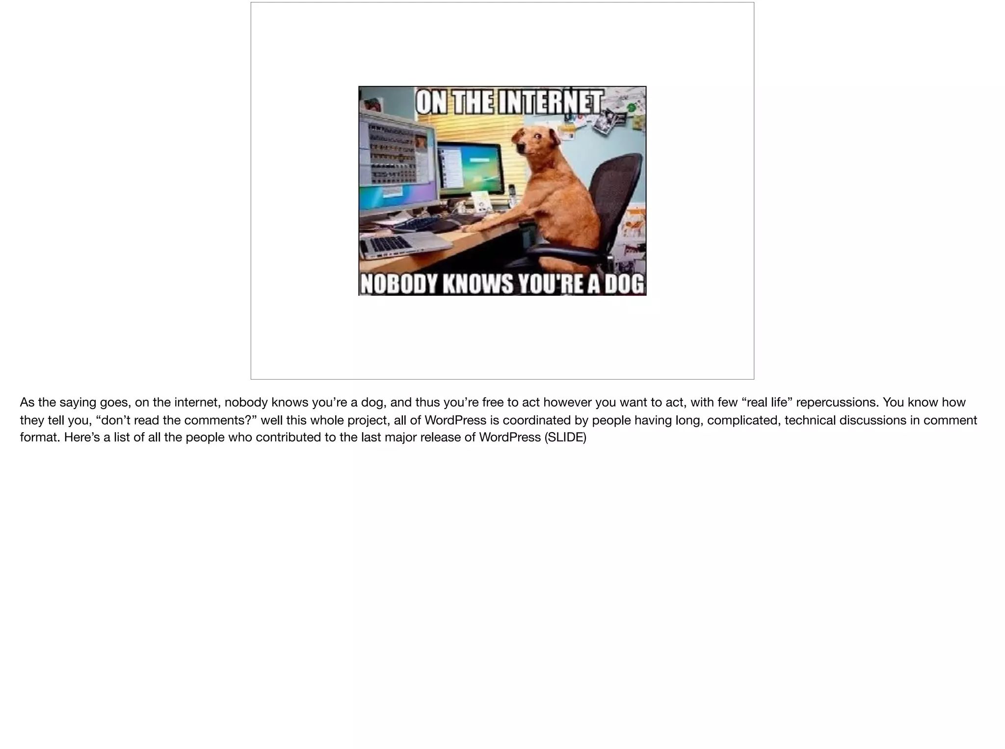 As the saying goes, on the internet, nobody knows you’re a dog, and thus you’re free to act however you want to act, with few “real life” repercussions. You know how
they tell you, “don’t read the comments?” well this whole project, all of WordPress is coordinated by people having long, complicated, technical discussions in comment
format. Here’s a list of all the people who contributed to the last major release of WordPress (SLIDE)
 