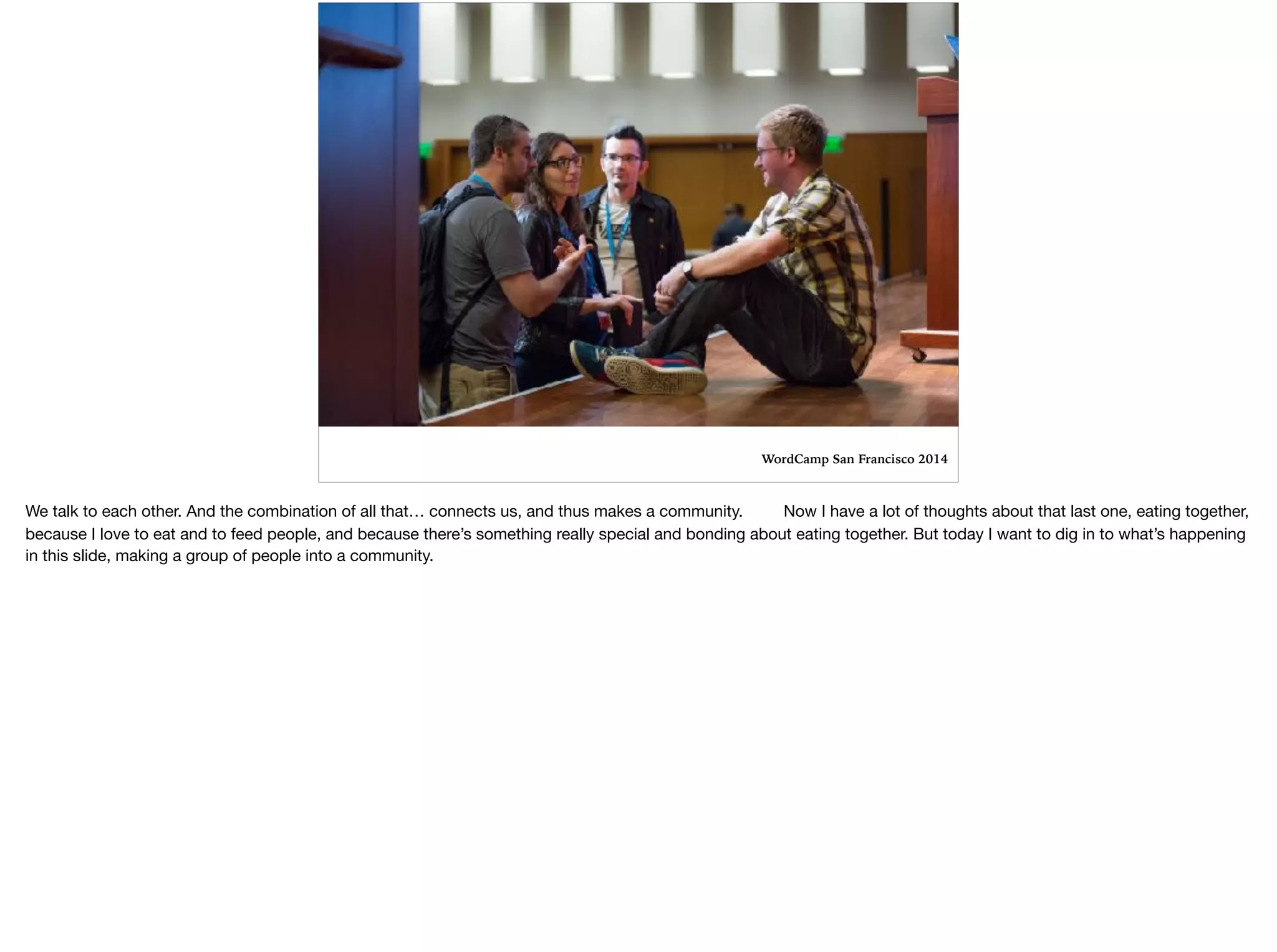 WordCamp San Francisco 2014
We talk to each other. And the combination of all that… connects us, and thus makes a community. Now I have a lot of thoughts about that last one, eating together,
because I love to eat and to feed people, and because there’s something really special and bonding about eating together. But today I want to dig in to what’s happening
in this slide, making a group of people into a community.

 