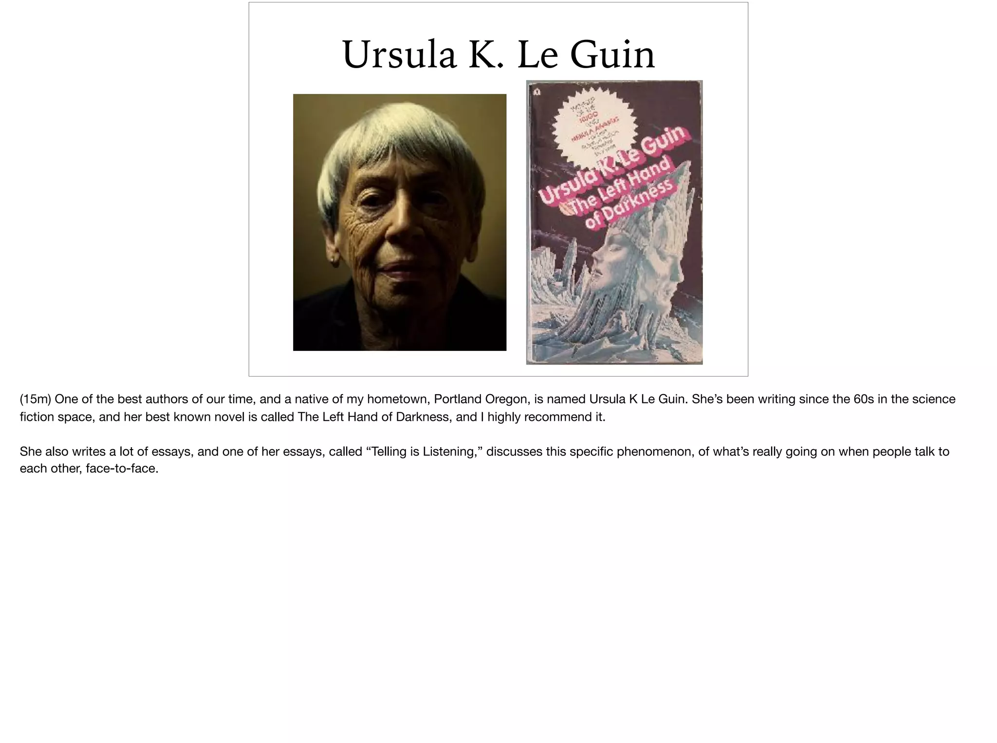 Ursula K. Le Guin
(15m) One of the best authors of our time, and a native of my hometown, Portland Oregon, is named Ursula K Le Guin. She’s been writing since the 60s in the science
ﬁction space, and her best known novel is called The Left Hand of Darkness, and I highly recommend it. 

She also writes a lot of essays, and one of her essays, called “Telling is Listening,” discusses this speciﬁc phenomenon, of what’s really going on when people talk to
each other, face-to-face.

 