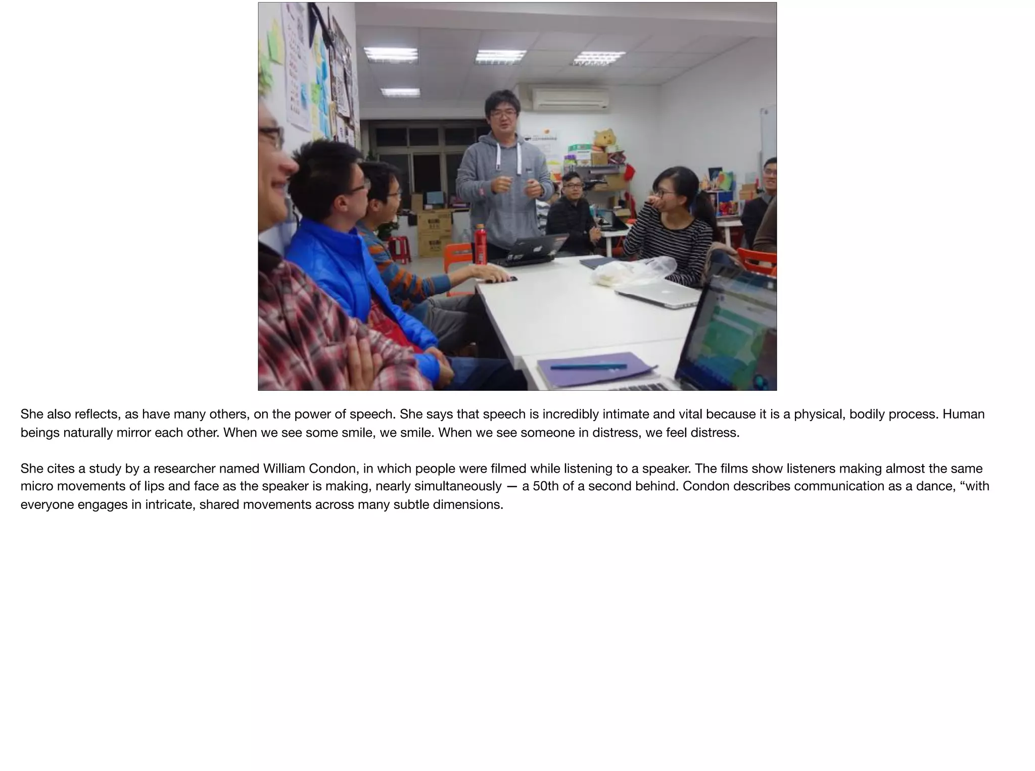 She also reﬂects, as have many others, on the power of speech. She says that speech is incredibly intimate and vital because it is a physical, bodily process. Human
beings naturally mirror each other. When we see some smile, we smile. When we see someone in distress, we feel distress. 

She cites a study by a researcher named William Condon, in which people were ﬁlmed while listening to a speaker. The ﬁlms show listeners making almost the same
micro movements of lips and face as the speaker is making, nearly simultaneously — a 50th of a second behind. Condon describes communication as a dance, “with
everyone engages in intricate, shared movements across many subtle dimensions.
 