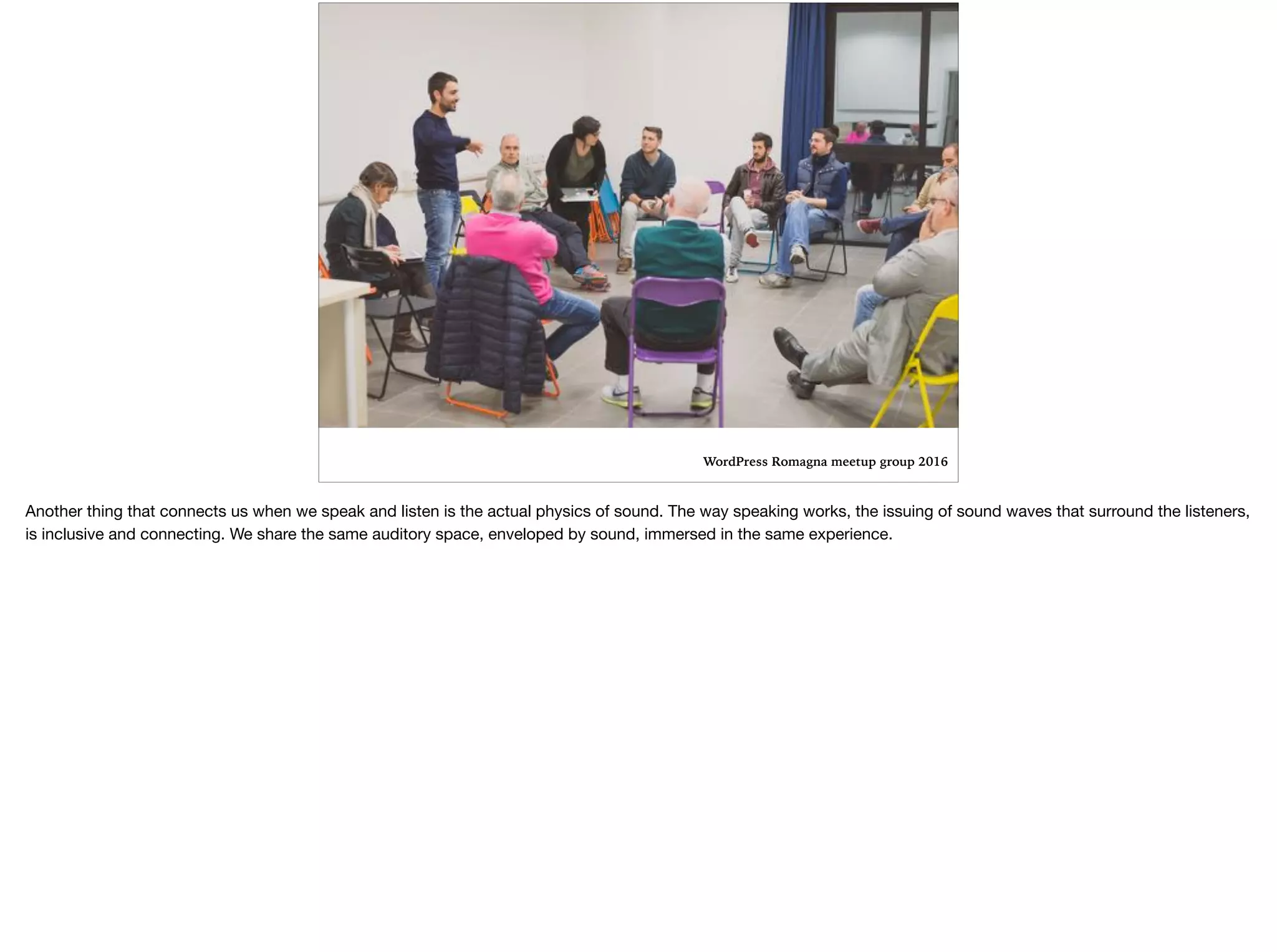 WordPress Romagna meetup group 2016
Another thing that connects us when we speak and listen is the actual physics of sound. The way speaking works, the issuing of sound waves that surround the listeners,
is inclusive and connecting. We share the same auditory space, enveloped by sound, immersed in the same experience. 

 